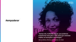 A partir de um formulário online
estamos coletando histórias de meninas
e mulheres negras e indígenas
envolvidas no universo da inovação e
tecnologia no Brasil. A base de dados
servirá para entendermos quais os
principais desaﬁos enfrentando por elas
e também para dar visibilidade a esses
talentos.
Sabemos que apesar de poucas, as
meninas e mulheres negras fazem
diferença onde estão!
#empoderar
 