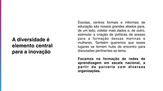Escolas, centros formais e informais de
educação são nossos grandes aliados para,
de um lado, coletar mais dados e, de outro,
estimular a criação de políticas de acesso
para a formação dessas meninas e
mulheres. Também queremos que esses
lugares se tornem hubs de encontro para
discussões pertinentes ao tema.
Focamos na formação de redes de
aprendizagem em escala nacional, a
partir da parceria com diversas
organizações.
A diversidade é
elemento central
para a inovação
 
