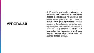 A Pretalab pretende estimular a
inclusão de meninas e mulheres
negras e indígenas no universo das
novas tecnologias. Para isso, estamos
mapeando protagonistas nesse
campo e formalizando parcerias com
organizações que possam dar escala à
solução do problema e colocar a
formação das meninas e mulheres
negras como algo prioritário na
agenda de todo o Brasil.
#PRETALAB
 