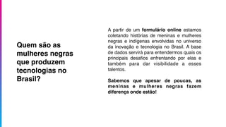 A partir de um formulário online estamos
coletando histórias de meninas e mulheres
negras e indígenas envolvidas no universo
da inovação e tecnologia no Brasil. A base
de dados servirá para entendermos quais os
principais desaﬁos enfrentando por elas e
também para dar visibilidade a esses
talentos.
Sabemos que apesar de poucas, as
meninas e mulheres negras fazem
diferença onde estão!
Quem são as
mulheres negras
que produzem
tecnologias no
Brasil?
 