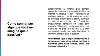 Selecionamos 10 histórias para compor
vídeos de 1 minuto, a serem distribuídos na
internet. O objetivo é dar visibilidade às
mulheres negras que já atuam no campo
da inovação e tecnologia e, assim, estimular
o i n t e r e s s e d e o u t r a s . Ta m b é m
produziremos conteúdo em vídeo com
tutoriais "técnicos" protagonizados por
meninas negras de forma a gerar
representatividade na web brasileira e
chamar a atenção para a questão.
Acreditamos que a representatividade é
fundamental para atrair outras meninas e
mulheres para esse campo, ainda tão
branco e masculino !
Como sonhar ser
algo que você nem
imagina que é
possível?
 