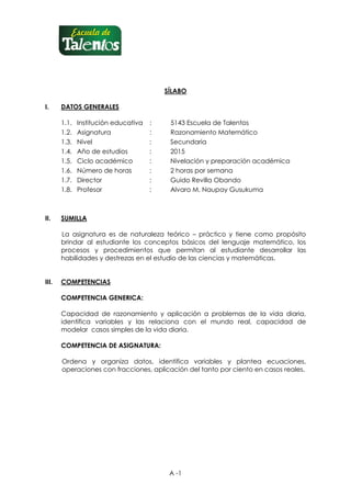 A -1
SÍLABO
I. DATOS GENERALES
1.1. Institución educativa : 5143 Escuela de Talentos
1.2. Asignatura : Razonamiento Matemático
1.3. Nivel : Secundaria
1.4. Año de estudios : 2015
1.5. Ciclo académico : Nivelación y preparación académica
1.6. Número de horas : 2 horas por semana
1.7. Director : Guido Revilla Obando
1.8. Profesor : Alvaro M. Naupay Gusukuma
II. SUMILLA
La asignatura es de naturaleza teórico – práctico y tiene como propósito
brindar al estudiante los conceptos básicos del lenguaje matemático, los
procesos y procedimientos que permitan al estudiante desarrollar las
habilidades y destrezas en el estudio de las ciencias y matemáticas.
III. COMPETENCIAS
COMPETENCIA GENERICA:
Capacidad de razonamiento y aplicación a problemas de la vida diaria,
identifica variables y las relaciona con el mundo real, capacidad de
modelar casos simples de la vida diaria.
COMPETENCIA DE ASIGNATURA:
Ordena y organiza datos, identifica variables y plantea ecuaciones,
operaciones con fracciones, aplicación del tanto por ciento en casos reales.
 