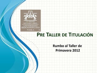 PRE TALLER DE TITULACIÓN
      Rumbo al Taller de
       Primavera 2012
 