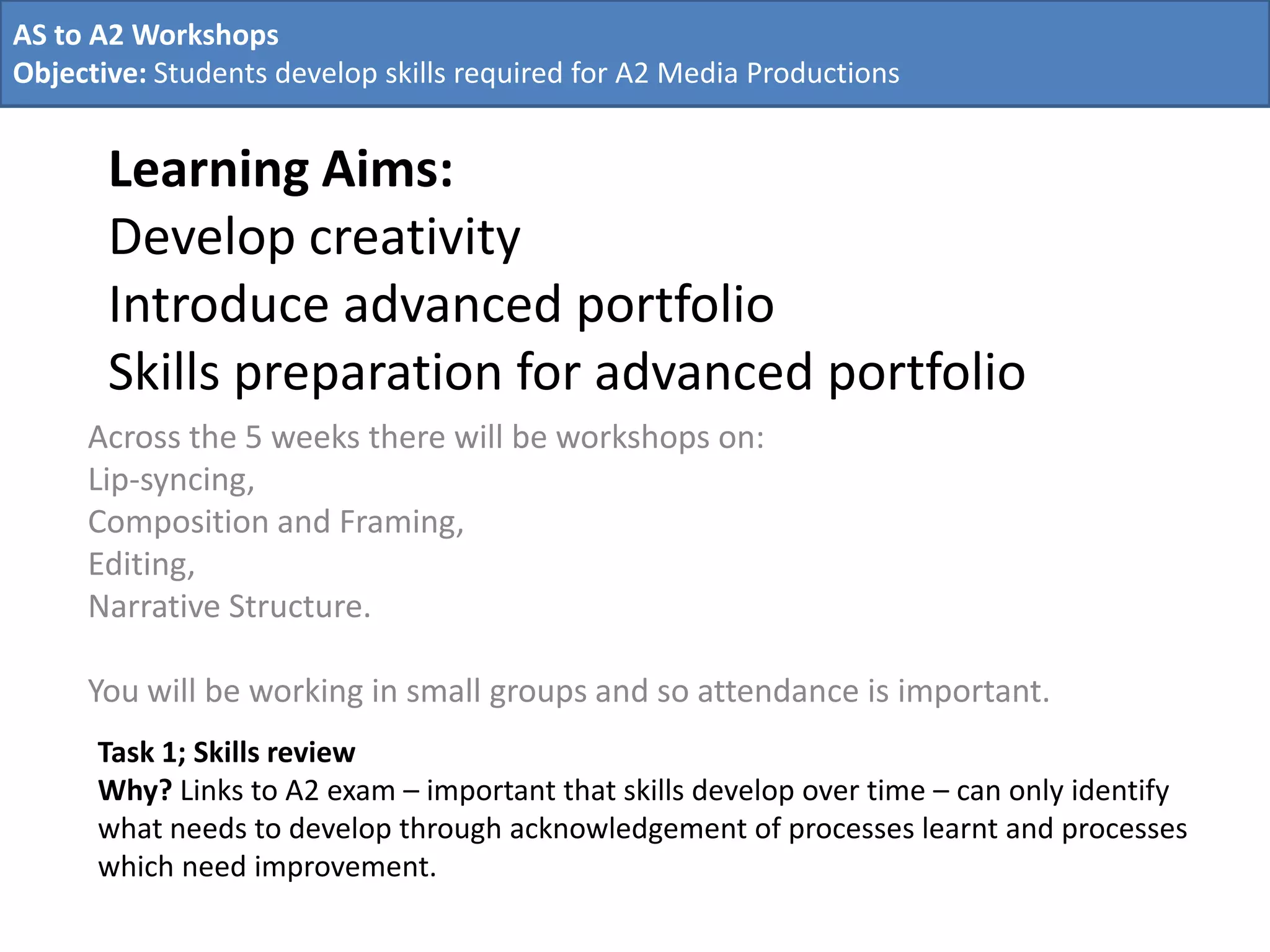 Learning Aims:
Develop creativity
Introduce advanced portfolio
Skills preparation for advanced portfolio
Across the 5 weeks there will be workshops on:
Lip-syncing,
Composition and Framing,
Editing,
Narrative Structure.
You will be working in small groups and so attendance is important.
AS to A2 Workshops
Objective: Students develop skills required for A2 Media Productions
Task 1; Skills review
Why? Links to A2 exam – important that skills develop over time – can only identify
what needs to develop through acknowledgement of processes learnt and processes
which need improvement.
 