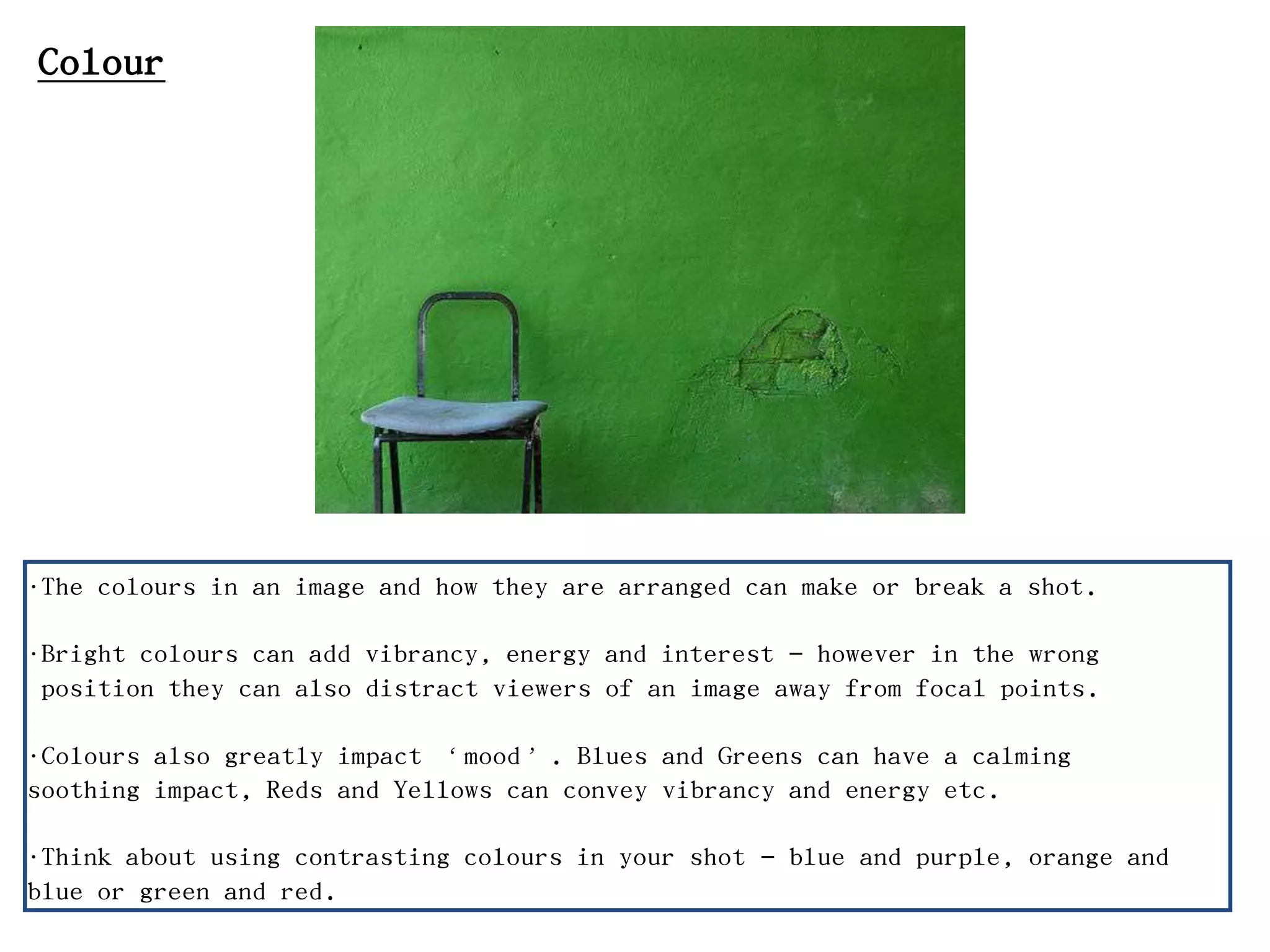 •The colours in an image and how they are arranged can make or break a shot.
•Bright colours can add vibrancy, energy and interest – however in the wrong
position they can also distract viewers of an image away from focal points.
•Colours also greatly impact ‘mood’. Blues and Greens can have a calming
soothing impact, Reds and Yellows can convey vibrancy and energy etc.
•Think about using contrasting colours in your shot – blue and purple, orange and
blue or green and red.
Colour
 