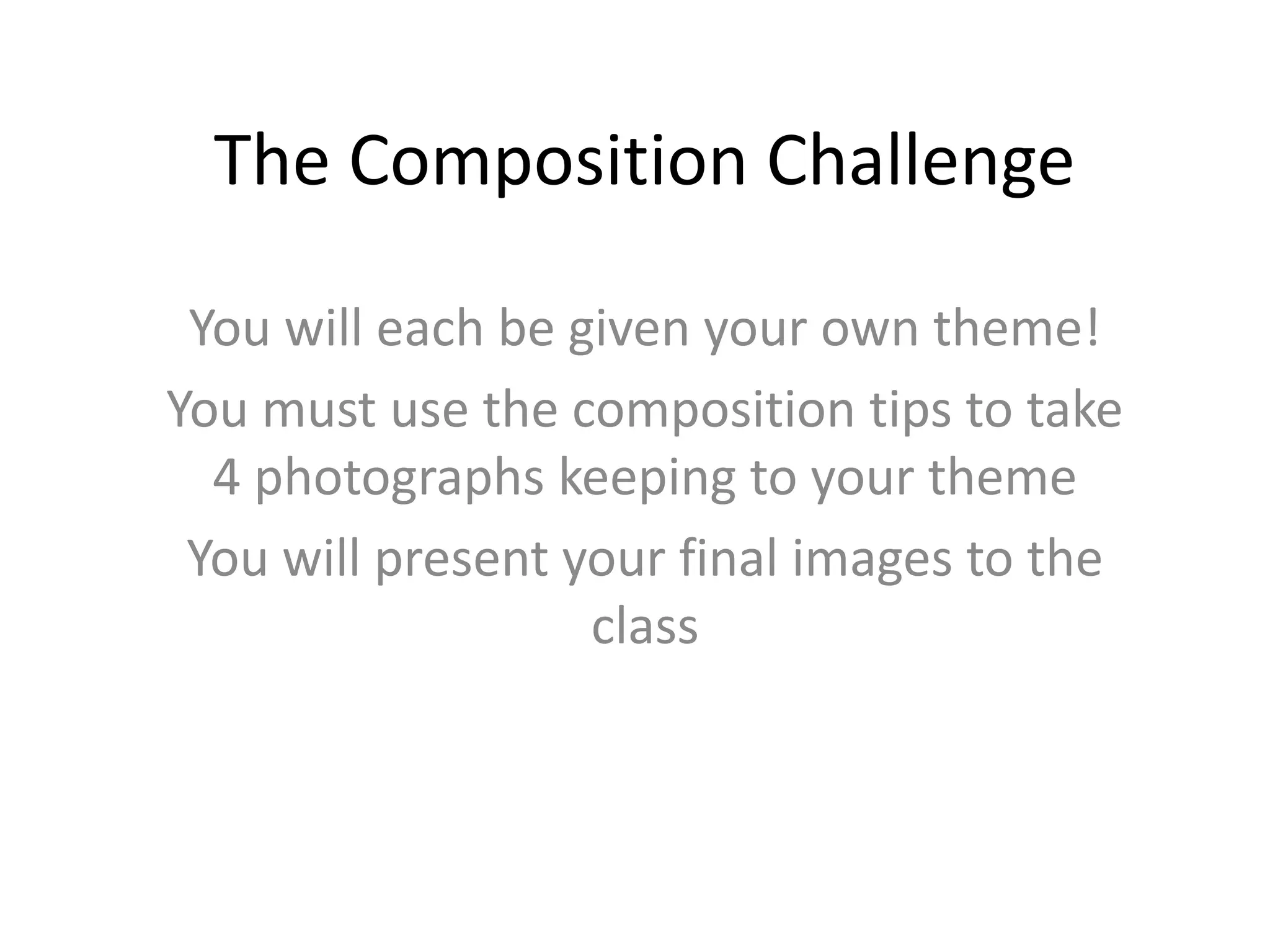 The Composition Challenge
You will each be given your own theme!
You must use the composition tips to take
4 photographs keeping to your theme
You will present your final images to the
class
 