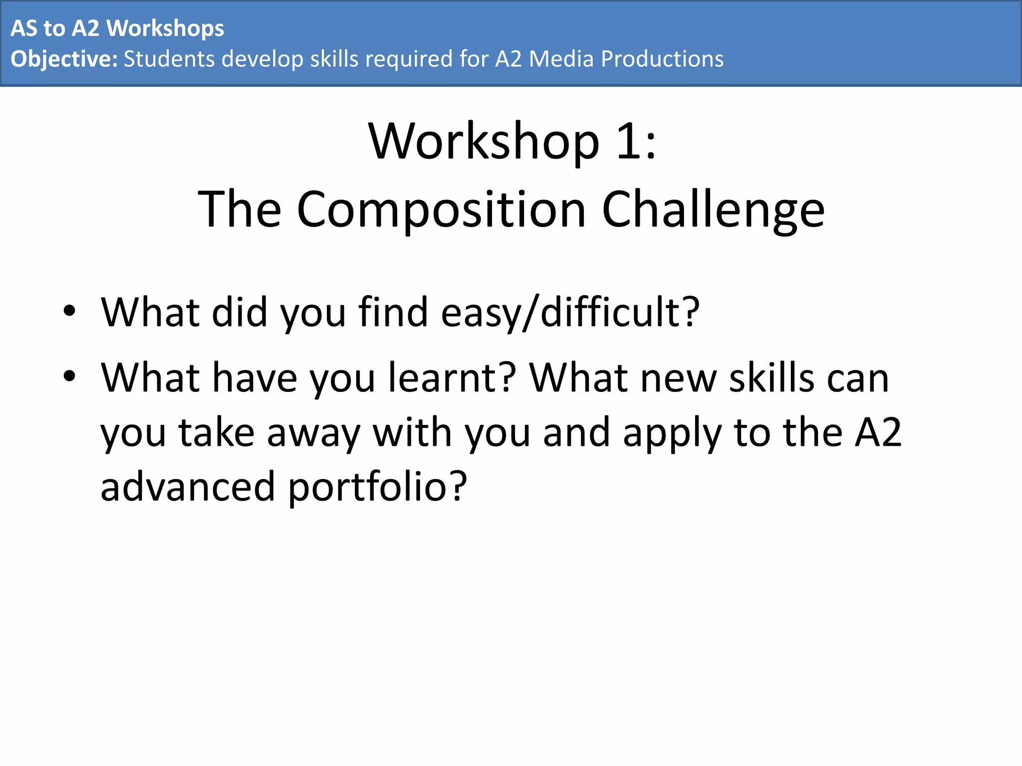 Workshop 1:
The Composition Challenge
• What did you find easy/difficult?
• What have you learnt? What new skills can
you take away with you and apply to the A2
advanced portfolio?
AS to A2 Workshops
Objective: Students develop skills required for A2 Media Productions
 