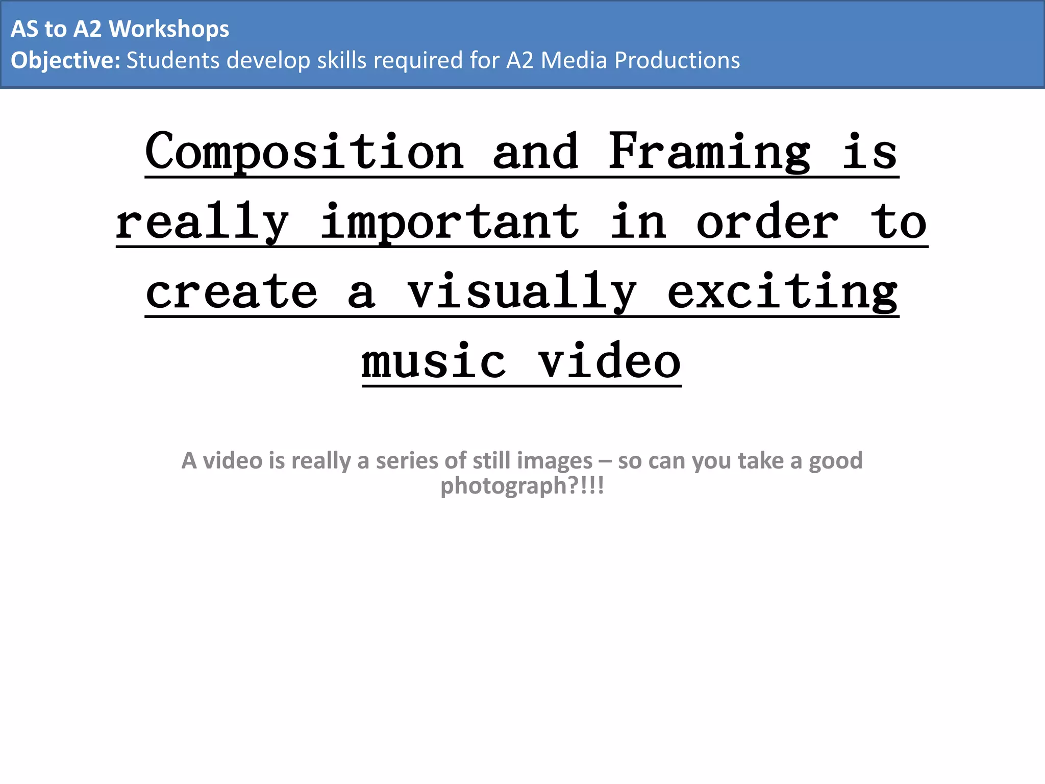 Composition and Framing is
really important in order to
create a visually exciting
music video
A video is really a series of still images – so can you take a good
photograph?!!!
AS to A2 Workshops
Objective: Students develop skills required for A2 Media Productions
 