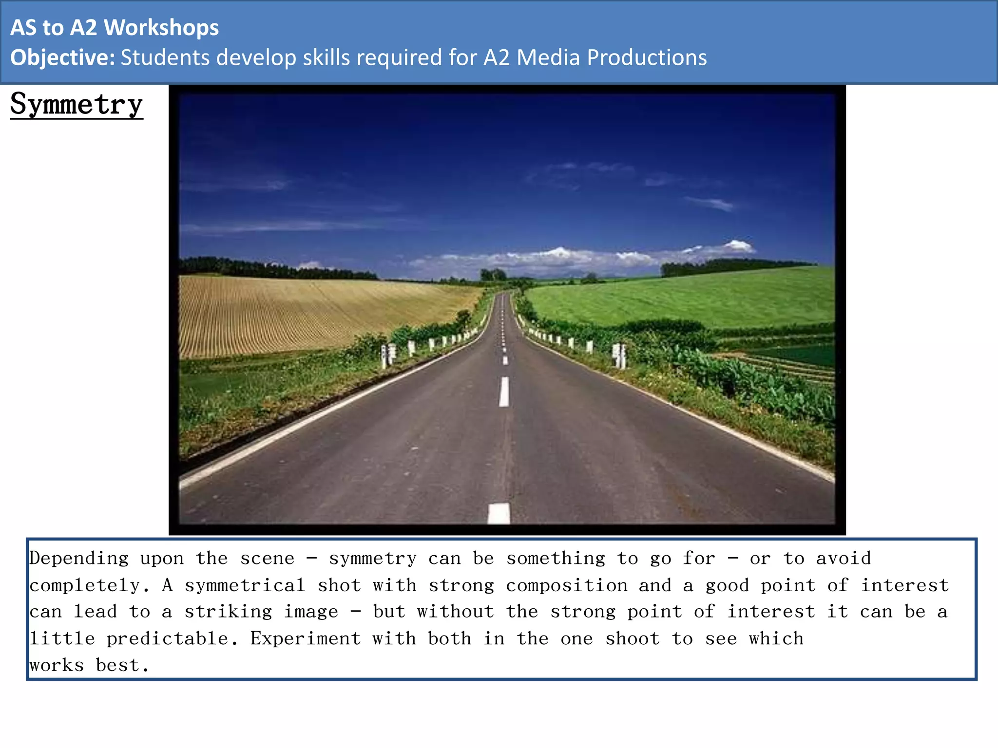 Symmetry
Depending upon the scene – symmetry can be something to go for – or to avoid
completely. A symmetrical shot with strong composition and a good point of interest
can lead to a striking image – but without the strong point of interest it can be a
little predictable. Experiment with both in the one shoot to see which
works best.
AS to A2 Workshops
Objective: Students develop skills required for A2 Media Productions
 