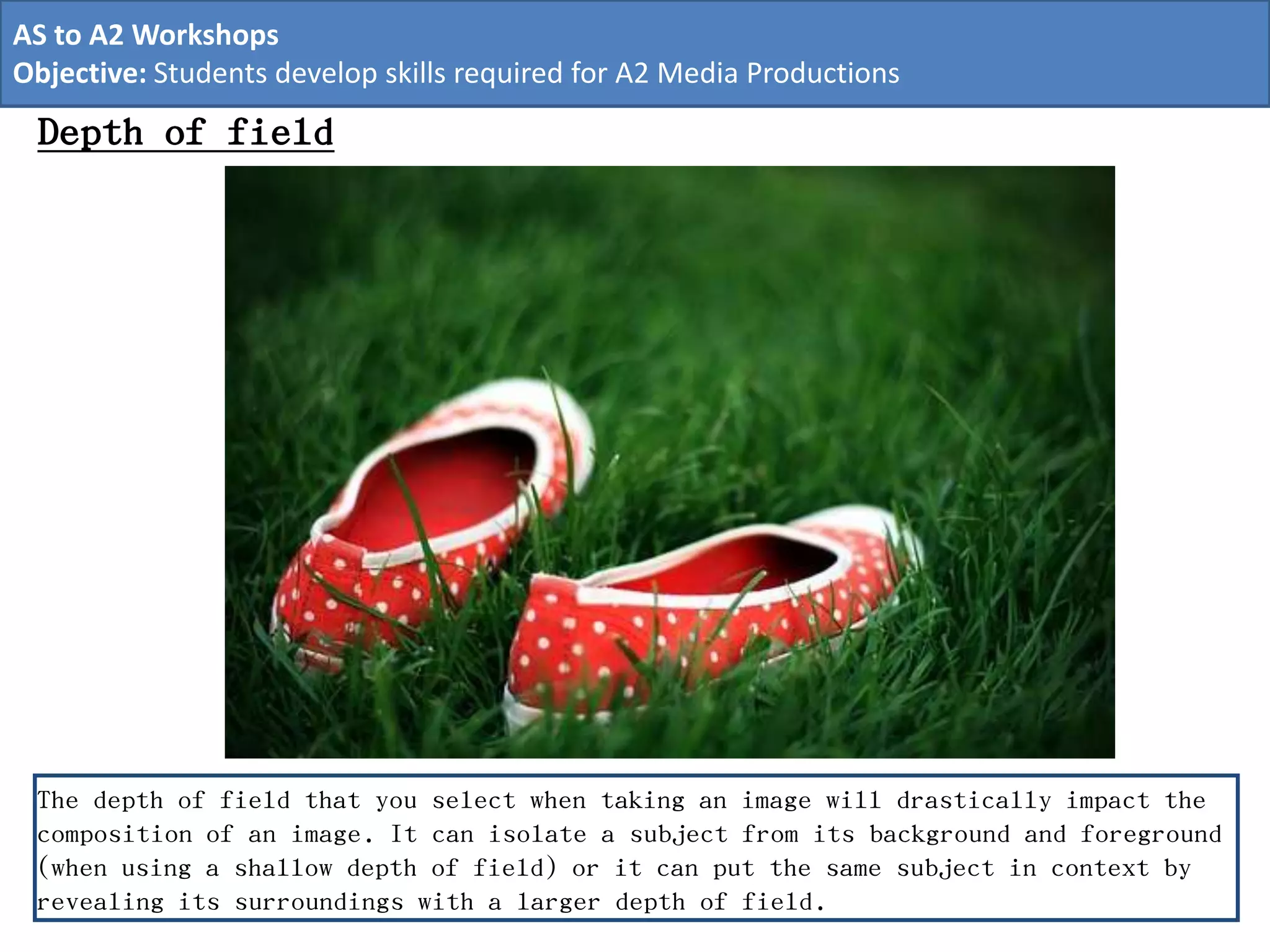 The depth of field that you select when taking an image will drastically impact the
composition of an image. It can isolate a subject from its background and foreground
(when using a shallow depth of field) or it can put the same subject in context by
revealing its surroundings with a larger depth of field.
Depth of field
AS to A2 Workshops
Objective: Students develop skills required for A2 Media Productions
 