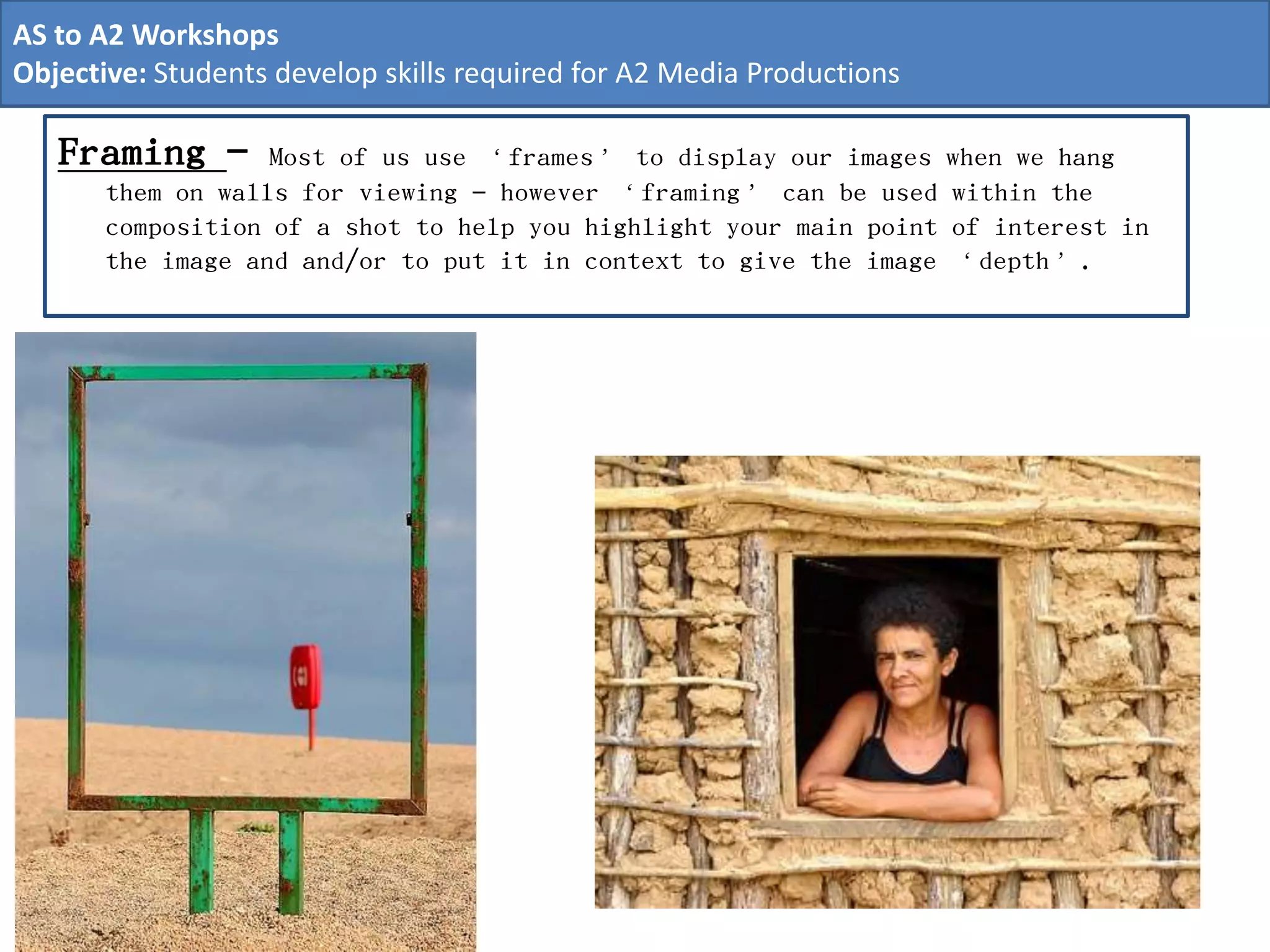 Framing - Most of us use ‘frames’ to display our images when we hang
them on walls for viewing – however ‘framing’ can be used within the
composition of a shot to help you highlight your main point of interest in
the image and and/or to put it in context to give the image ‘depth’.
AS to A2 Workshops
Objective: Students develop skills required for A2 Media Productions
 