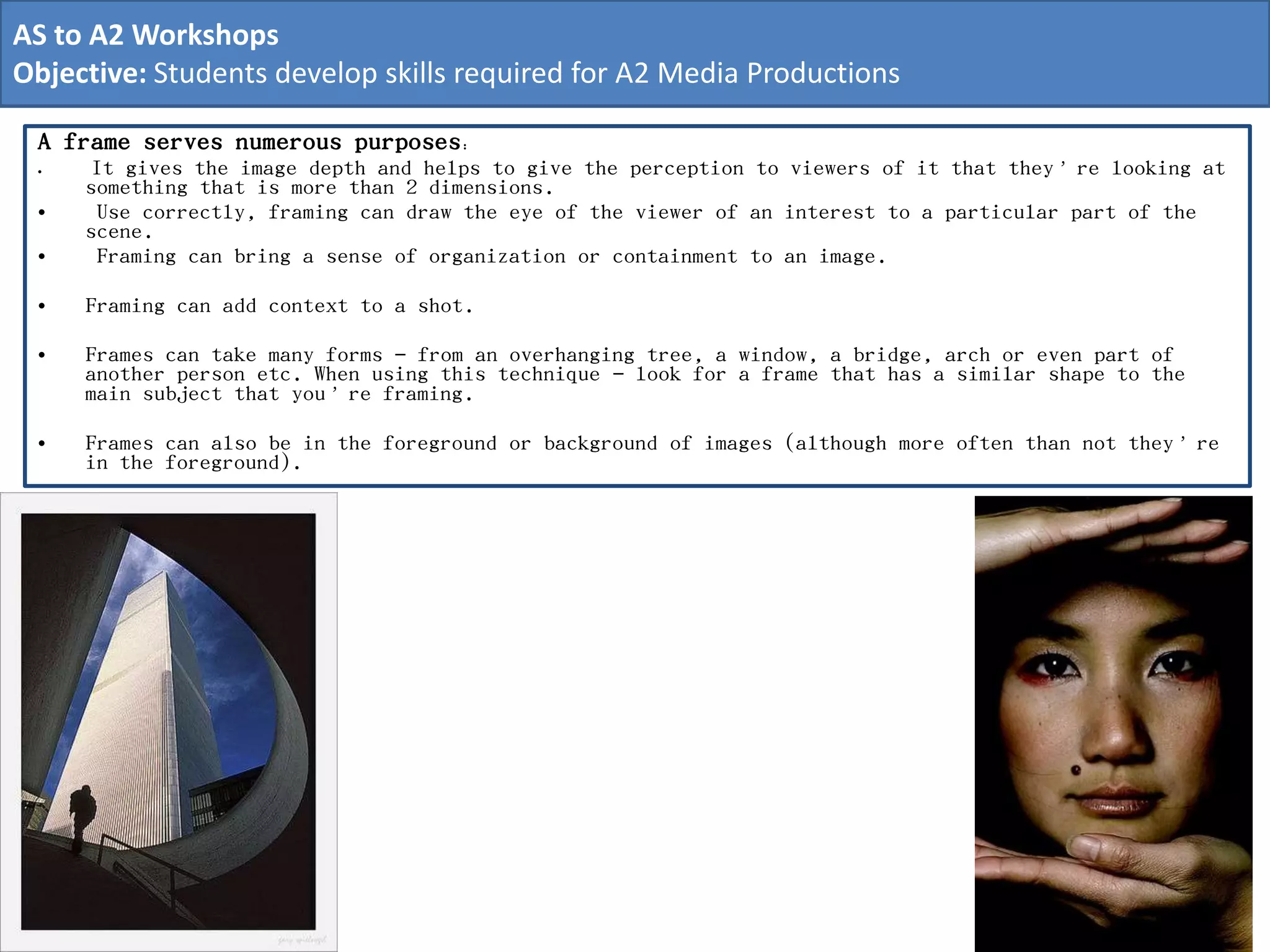 A frame serves numerous purposes:
• It gives the image depth and helps to give the perception to viewers of it that they’re looking at
something that is more than 2 dimensions.
• Use correctly, framing can draw the eye of the viewer of an interest to a particular part of the
scene.
• Framing can bring a sense of organization or containment to an image.
• Framing can add context to a shot.
• Frames can take many forms – from an overhanging tree, a window, a bridge, arch or even part of
another person etc. When using this technique – look for a frame that has a similar shape to the
main subject that you’re framing.
• Frames can also be in the foreground or background of images (although more often than not they’re
in the foreground).
AS to A2 Workshops
Objective: Students develop skills required for A2 Media Productions
 