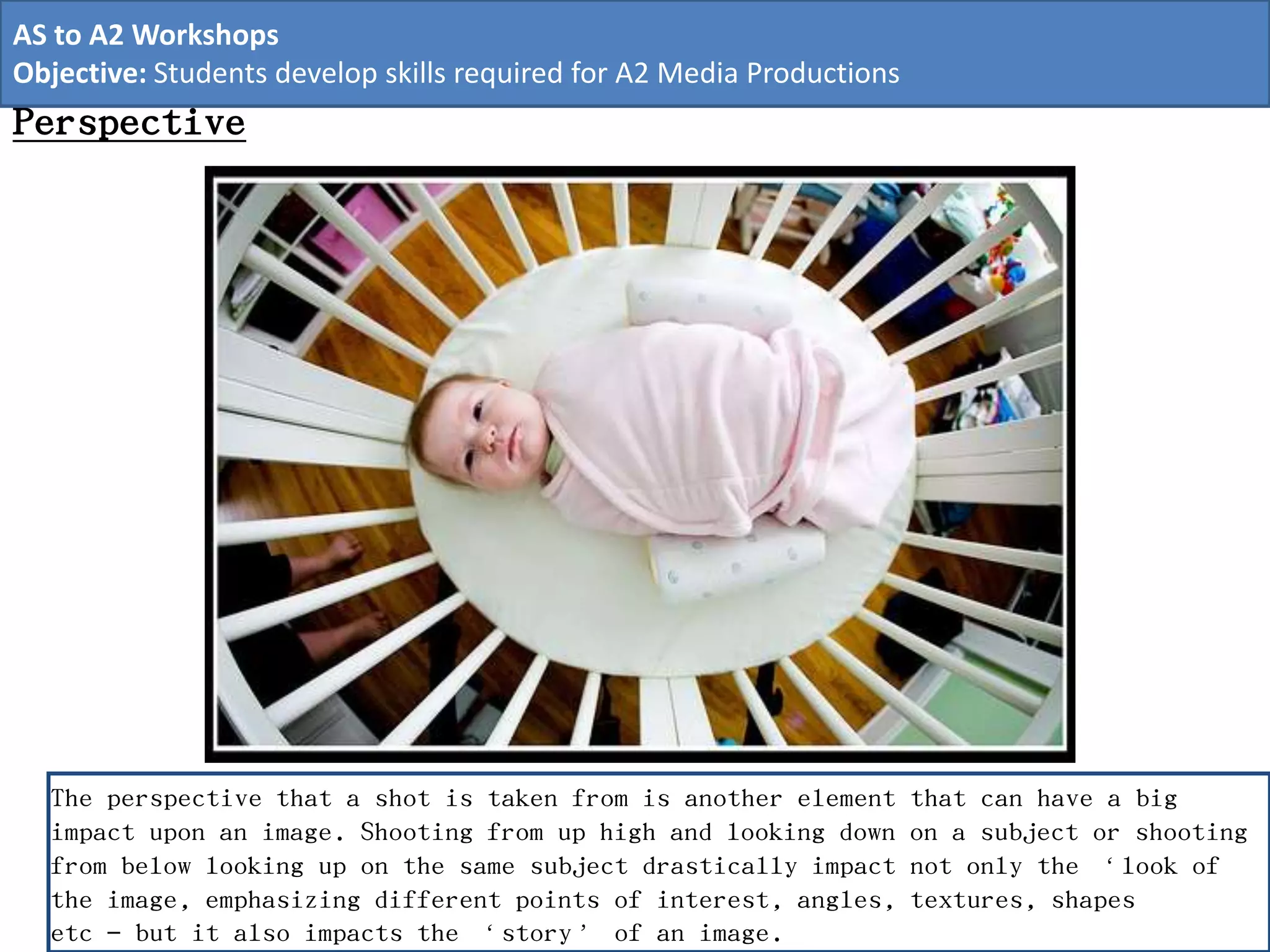 Perspective
The perspective that a shot is taken from is another element that can have a big
impact upon an image. Shooting from up high and looking down on a subject or shooting
from below looking up on the same subject drastically impact not only the ‘look of
the image, emphasizing different points of interest, angles, textures, shapes
etc – but it also impacts the ‘story’ of an image.
AS to A2 Workshops
Objective: Students develop skills required for A2 Media Productions
 