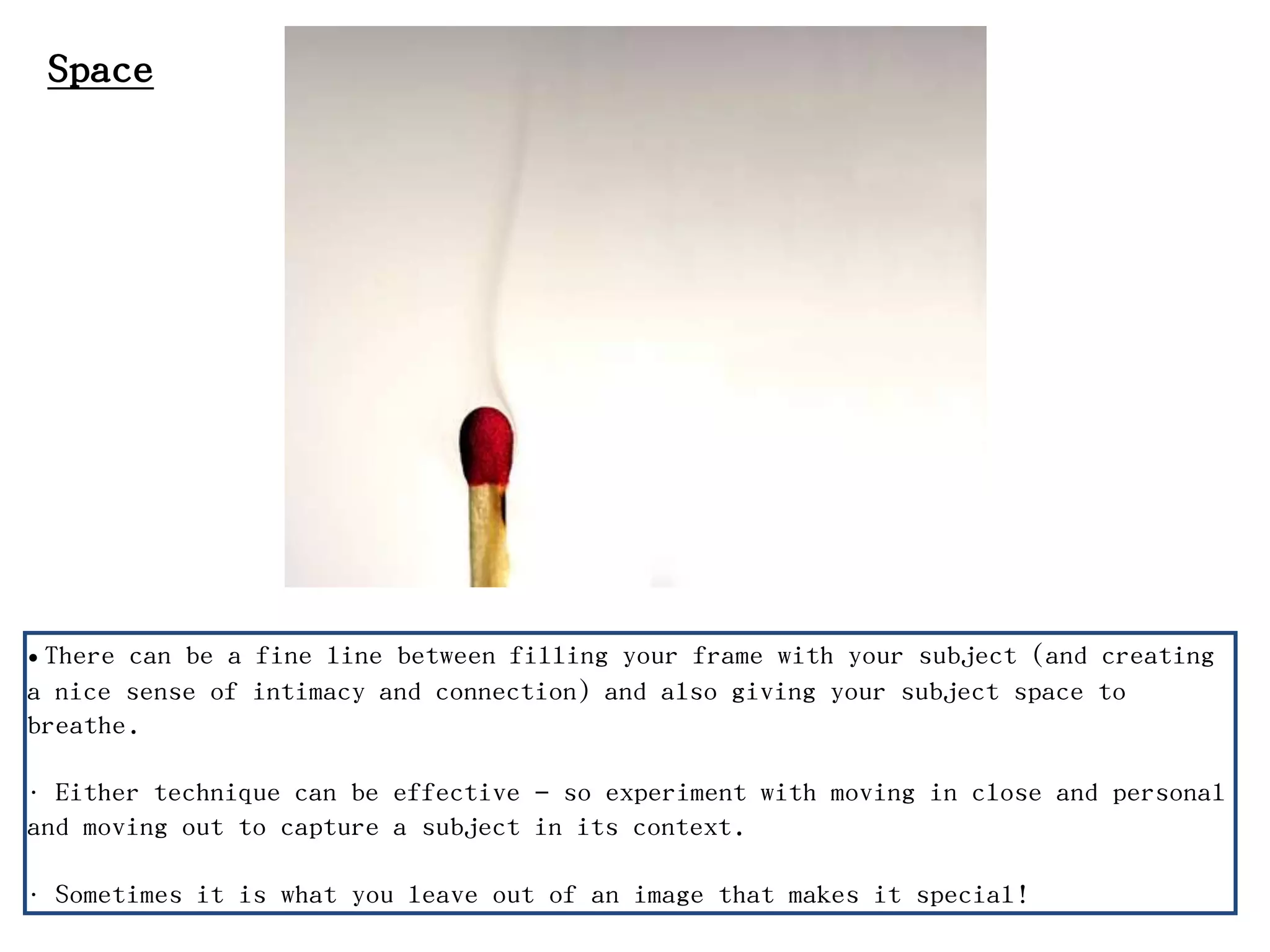 Space
• There can be a fine line between filling your frame with your subject (and creating
a nice sense of intimacy and connection) and also giving your subject space to
breathe.
• Either technique can be effective – so experiment with moving in close and personal
and moving out to capture a subject in its context.
• Sometimes it is what you leave out of an image that makes it special!
 