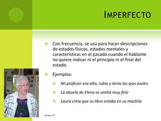 I MPERFECTO

       Con frecuencia, se usa para hacer descripciones
        de estados físicos, estados mentales y
        características en el pasado cuando el hablante
        no quiere indicar ni el principio ni el final del
        estado.
       Ejemplos:
             Mi profesor era alto, rubio y tenía los ojos azules
             La abuela de Elena se sentía muy feliz
             Laura creía que su libro estaba en su mochila


ESPAÑOL 277
 
