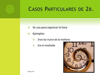 C ASOS PARTICULARES DE 2 B .


       Se usa para expresar la hora

       Ejemplos:
             Eran las nueve de la mañana

             Era el mediodía




ESPAÑOL 277
 