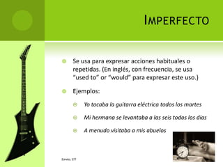 I MPERFECTO

       Se usa para expresar acciones habituales o
        repetidas. (En inglés, con frecuencia, se usa
        “used to” or “would” para expresar este uso.)

       Ejemplos:
             Yo tocaba la guitarra eléctrica todos los martes

             Mi hermana se levantaba a las seis todos los días

             A menudo visitaba a mis abuelos



ESPAÑOL 277
 