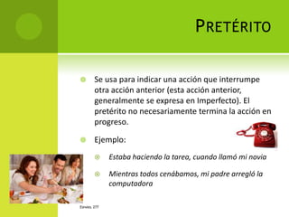 P RETÉRITO

       Se usa para indicar una acción que interrumpe
        otra acción anterior (esta acción anterior,
        generalmente se expresa en Imperfecto). El
        pretérito no necesariamente termina la acción en
        progreso.

       Ejemplo:
             Estaba haciendo la tarea, cuando llamó mi novia

             Mientras todos cenábamos, mi padre arregló la
              computadora

ESPAÑOL 277
 