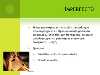 I MPERFECTO

       Se usa para expresar una acción o estado que
        está en progreso en algún momento particular
        del pasado. (En inglés, con frencuencia, se usa el
        pasado progresivo para expresar este uso:
        “was/were... –ing”.)

       Ejemplos:
             Estudiábamos los tiempos verbales

             Cuando yo comía, ...


ESPAÑOL 277
 