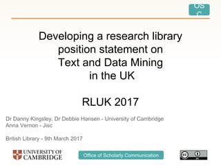 OS
C
Office of Scholarly Communication
Developing a research library
position statement on
Text and Data Mining
in the UK
RLUK 2017
Dr Danny Kingsley, Dr Debbie Hansen - University of Cambridge
Anna Vernon - Jisc
British Library - 9th March 2017
 
