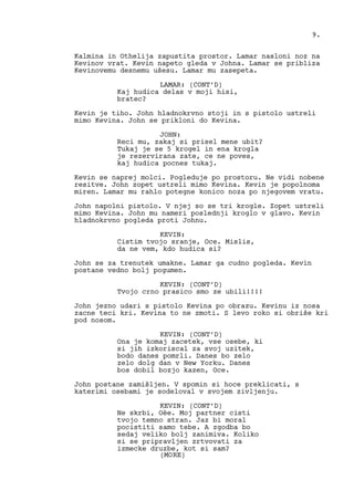 Kalmina in Othelija zapustita prostor. Lamar nasloni noz na
Kevinov vrat. Kevin napeto gleda v Johna. Lamar se pribliza
Kevinovemu desnemu ušesu. Lamar mu zasepeta.
LAMAR: (CONT’D)
Kaj hudica delas v moji hisi,
bratec?
Kevin je tiho. John hladnokrvno stoji in s pistolo ustreli
mimo Kevina. John se prikloni do Kevina.
JOHN:
Reci mu, zakaj si prisel mene ubit?
Tukaj je se 5 krogel in ena krogla
je rezervirana zate, ce ne poves,
kaj hudica pocnes tukaj.
Kevin se naprej molci. Pogleduje po prostoru. Ne vidi nobene
resitve. John zopet ustreli mimo Kevina. Kevin je popolnoma
miren. Lamar mu rahlo potegne konico noza po njegovem vratu.
John napolni pistolo. V njej so se tri krogle. Zopet ustreli
mimo Kevina. John mu nameri poslednji kroglo v glavo. Kevin
hladnokrvno pogleda proti Johnu.
KEVIN:
Cistim tvojo sranje, Oce. Mislis,
da ne vem, kdo hudica si?
John se za trenutek umakne. Lamar ga cudno pogleda. Kevin
postane vedno bolj pogumen.
KEVIN: (CONT’D)
Tvojo crno prasico smo ze ubili!!!!
John jezno udari s pistolo Kevina po obrazu. Kevinu iz nosa
zacne teci kri. Kevina to ne zmoti. S levo roko si obriše kri
pod nosom.
KEVIN: (CONT’D)
Ona je komaj zacetek, vse osebe, ki
si jih izkoriscal za svoj uzitek,
bodo danes pomrli. Danes bo zelo
zelo dolg dan v New Yorku. Danes
bos dobil bozjo kazen, Oce.
John postane zamišljen. V spomin si hoce preklicati, s
katerimi osebami je sodeloval v svojem zivljenju.
KEVIN: (CONT’D)
Ne skrbi, Oèe. Moj partner cisti
tvojo temno stran. Jaz bi moral
pocistiti samo tebe. A zgodba bo
sedaj veliko bolj zanimiva. Koliko
si se pripravljen zrtvovati za
izmecke druzbe, kot si sam?
9.
(MORE)
 