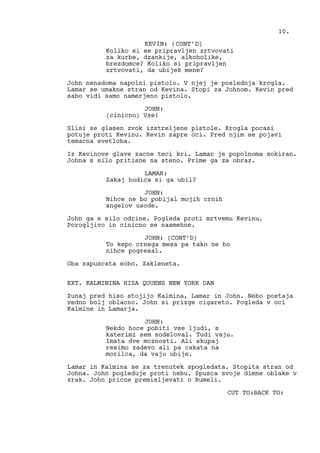 Koliko si se pripravljen zrtvovati
za kurbe, dzankije, alkoholike,
brezdomce? Koliko si pripravljen
zrtvovati, da ubiješ mene?
John nenadoma napolni pistolo. V njej je poslednja krogla.
Lamar se umakne stran od Kevina. Stopi za Johnom. Kevin pred
sabo vidi samo namerjeno pistolo.
JOHN:
(cinicno) Vse!
Slisi se glasen zvok izstreljene pistole. Krogla pocasi
potuje proti Kevinu. Kevin zapre oci. Pred njim se pojavi
temacna svetloba.
Iz Kevinove glave zacne teci kri. Lamar je popolnoma sokiran.
Johna s silo pritisne na steno. Prime ga za obraz.
LAMAR:
Zakaj hudica si ga ubil?
JOHN:
Nihce ne bo pobijal mojih crnih
angelov usode.
John ga s silo odrine. Pogleda proti mrtvemu Kevinu.
Porogljivo in cinicno se nasmehne.
JOHN: (CONT’D)
To kepo crnega mesa pa tako ne bo
nihce pogresal.
Oba zapuscata sobo. Zakleneta.
EXT. KALMININA HISA QUUENS NEW YORK DAN
Zunaj pred hiso stojijo Kalmina, Lamar in John. Nebo postaja
vedno bolj oblacno. John si prizge cigareto. Pogleda v oci
Kalmine in Lamarja.
JOHN:
Nekdo hoce pobiti vse ljudi, s
katerimi sem sodeloval. Tudi vaju.
Imata dve moznosti. Ali skupaj
resimo zadevo ali pa cakata na
morilca, da vaju ubije.
Lamar in Kalmina se za trenutek spogledata. Stopita stran od
Johna. John pogleduje proti nebu. Spusca svoje dimne oblake v
zrak. John pricne premisljevati o Rumeli.
CUT TO:BACK TO:
10.
KEVIN: (CONT’D)
 