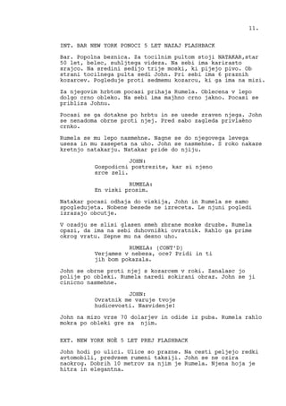 INT. BAR NEW YORK PONOCI 5 LET NAZAJ FLASHBACK
Bar. Popolna beznica. Za tocilnim pultom stoji NATAKAR,star
50 let, belec, suhljtega videza. Na sebi ima karirasto
srajco. Na sredini sedijo trije moski, ki pijejo pivo. Ob
strani tocilnega pulta sedi John. Pri sebi ima 6 praznih
kozarcev. Pogleduje proti sedmemu kozarcu, ki ga ima na mizi.
Za njegovim hrbtom pocasi prihaja Rumela. Oblecena v lepo
dolgo crno obleko. Na sebi ima majhno crno jakno. Pocasi se
pribliza Johnu.
Pocasi se ga dotakne po hrbtu in se usede zraven njega. John
se nenadoma obrne proti njej. Pred sabo zagleda privlaèno
crnko.
Rumela se mu lepo nasmehne. Nagne se do njegovega levega
usesa in mu zasepeta na uho. John se nasmehne. S roko nakaze
kretnjo natakarju. Natakar pride do njiju.
JOHN:
Gospodicni postrezite, kar si njeno
srce zeli.
RUMELA:
En viski prosim.
Natakar pocasi odhaja do viskija, John in Rumela se samo
spogledujeta. Nobene besede ne izreceta. Le njuni pogledi
izrazajo obcutje.
V ozadju se slisi glasen smeh zbrane moske druzbe. Rumela
opazi, da ima na sebi duhovniški ovratnik. Rahlo ga prime
okrog vratu. Sepne mu na desno uho.
RUMELA: (CONT’D)
Verjames v nebesa, oce? Pridi in ti
jih bom pokazala.
John se obrne proti njej s kozarcem v roki. Zanalasc jo
polije po obleki. Rumela naredi sokirani obraz. John se ji
cinicno nasmehne.
JOHN:
Ovratnik me varuje tvoje
hudicevosti. Nasvidenje!
John na mizo vrze 70 dolarjev in odide iz puba. Rumela rahlo
mokra po obleki gre za njim.
EXT. NEW YORK NOÈ 5 LET PREJ FLASHBACK
John hodi po ulici. Ulice so prazne. Na cesti peljejo redki
avtomobili, predvsem rumeni taksiji. John se ne ozira
naokrog. Dobrih 10 metrov za njim je Rumela. Njena hoja je
hitra in elegantna.
11.
 
