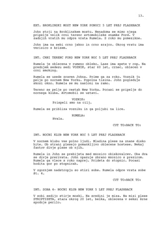 EXT. BROKLINSKI MOST NEW YORK PONOCI 5 LET PREJ FLASHBACK
John stoji na Broklinskem mostu. Nenadoma se mimo njega
pripelje velik crni terenc avtomobilske znamke Ford. V
zadnjih vratih mu odpre vrata Rumela. S roko mu pomezikne.
John ima na sebi crno jakno in crno srajco. Okrog vratu ima
verizico s krizem.
INT. CRNI TERENC FORD NEW YORK NOC 5 LET PREJ FLASHBACK
Rumela je oblecena v rumeno obleko. Lase ima spete v cop. Na
prednjem sedezu sedi VOZNIK, star 60 let, crnec, oblecen v
crni smoking.
Rumela se usede zraven Johna. Prime ga za roko. Voznik ju
pelje po nocnem New Yorku. Popolna tisina. John pogleduje
skozi okno. Rumela se mu nasloni na ramo.
Terenc se pelje po cestah New Yorka. Pocasi se pripelje do
nocnega kluba. Avtomobil se ustavi.
VOZNIK:
Prispeli smo na cilj.
Rumela se pribliza vozniku in ga poljubi na lice.
RUMELA:
Hvala.
CUT TO:BACK TO:
INT. NOCNI KLUB NEW YORK NOC 5 LET PREJ FLASHBACK
V nocnem klubu vse polno ljudi. Mladina plese na znane disko
hite. Ob strani plesejo pomankljivo oblecene hostese. Nekaj
fantov divje plese ob njih.
Rumela in John se prebijeta med mnozico obiskovalcev. Oba dva
se divje prerivata. John opazuje zbrano mnozico s prezirom.
Rumela ga vlece s roko naprej. Prideta do stopnic. Pocasi
hodita gor po stopnicah.
V zgornjem nadstropju so stiri sobe. Rumela odpre vrata sobe
št. 4.
CUT TO:BACK TO:
INT. SOBA 4- NOCNI KLUB NEW YORK 5 LET PREJ FLASHBACK
V sobi sedijo stirje moski. Na sredini je miza. Na mizi plese
STRIPTIZETA, stara okrog 20 let, belka, oblecena v seksi èrne
spodnje perilo.
13.
 