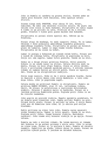 John in Rumela si usedeta na prazna stolca. Zraven sebe ze
imata poln kozarec Jack Danielsa. John opazuje ostalo
stirico.
Zraven njega sedi PRESTON, star okrog 30 let, èrnec,
nabildan. Na sebi ima obleceno vijolcno srajco. Na glavi ima
velike crne ocale in kadi kubanko. Striptizeta se rahlo nagne
k njemu in ga poljubi na usta. Pribliza se mu s svojimi
prsmi. Preston v njene prsi pusne majhen dim kubanke.
Striptizeta si pocasi slece zgornji del. Odvrze ga na
Prestona.
Pocasi stopi do moskega, ki sedi nasproti Johna. To je Lamar.
Oblecen v dres podajalca ameriškega nogometa podajalca
ameriškega nogometa Vicka. Striptizeta se pocasi po kolenih
plazi do Lamarja. Lamar iz zepa vzame vrecko kokaina.
Striptizeta se mu uleze na hrbet.
Lamar jo posipa s kokainom po njenem celem hrbtu. Pocasi gre
s nosom do njenega hrbta. Striptizeta je popolnoma na miru.
Svoje oci ima zaprte. Lamar hitro posnifa. Usede se na stol.
Sedaj se s druge strani pribliza Preston. Hitro posnifa
kokain in se usede nazaj na stolec. Ostala dvojica sedi na
mestu. Pocasi na mizo stopi Rumela. Slece si svojo obleko.
Stoji v privlacenm rumenem spodnjem perilu. S svojimi neznimi
rokami si nameze heroin po svojih prsih. Slece si zgornji
del. Uleze se na striptizetino zadnjico.
Svoje noge razsiri. Roke si da v svoje spodnje hlacke. Zacne
si masirat s svojo desno roko svoje mednozje. s levo roko
miga Johnu. John je popolnoma napet.
Ostala moska se priblizat Rumeli in striptizeti. Rumeli se
pribliza RAMOS RICARDO, star 35 let, latinskega videza,
obrit. Ob strani je potetoviran s razlicnimi mitoloskimi
simboli. Oblecen v spodnjo majco in kavbojke. Pocasi se s
jezikom pribliza Rumelinim prsim. Pogleda proti Johnu in se
mu cinicno nasmehne.
John popije en pozirek viskija. Napeto spremlja predstavo, ki
se dogaja pred njegovimi ocmi. Ramos poljubi Rumelo na prsi.
Dvigne svojo glavo. Pocasi jo poljubi na usta. S svojo desno
roko gre do Rumeline leve roke, ki jo skriva pod svojim
hlackami.
Rahlo pritisne na njeno levo roko. Rumela zacne spuscati
zvoke vznemirjenja. Ramos jo hitro spusti. Usede si na stol.
Pogleda proti Johnu. Vzame kozarec viskija. Navidezno
nazdravi. John vzame svoj kozarec viskija in ga spije. Pocasi
vstane.
Rumela ga vabi s svojimi rokami. Na levem mezincu si vzmame
del kokaina in ga pocasi prinese v svoja usta. John jo prime
za njene noge. Pocasi si jo povlece k sebi. Rumela se narahlo
nasmeji. Zapeljivo ga gleda. Johnov obraz je resen. Pocasi se
pribliza njenim prsim. S jezikom se dotakne kokaina.
14.
 
