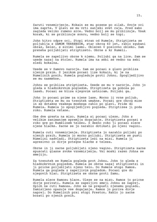 Zacuti vznemirjenje. Kokain se mu pozene po zilah. Svoje oci
ima zaprte. V glavi se mu vrti sanjski svet raja. Pred sabo
zagleda veliko rumeno srce. Vedno bolj se mu priblizuje. Vsak
korak, ki se priblizuje soncu, vedno bolj se topi.
John hitro odpre oci. Stopi stran od Rumele. Striptizeta se
poljublja s SAMOM TERRENSON, star okrog 60 let, rahlo zgubani
obraz, belec, s sivimi lasmi. Oblecen v poslovno obleko. Sam
preneha poljubljati striptizeto. Obrne s kr Rumeli.
Rumela se zapeljivo obrne k njemu. Poljubi ga na lice. Sam se
usede nazaj na stolec. Rumela ima na sebi se vedno na sebi
sledi kokaina.
Usede se v Samovo narocje. Sam se pocasi s glavo pribliza
njenim prsim. S jezikom pocasi lize kokain, ki je na
Rumelinih prsih. Rumela pogleduje proti Johnu. Spogljedljivo
se mu nasmehne.
Johnu se pribliza striptizeta. Usede se mu v narocje. John jo
gleda s hladnokrvnim pogledom. Striptizeta ga poboza po
laseh. Pocasi se bliza njegovim ustnicam. Poljubi ga.
John jo pocasi prime za njene lase. Mocno ji vrne poljub.
Striptizeta se mu za trenutek umakne. Pocasi gre okrog mize
in se dotakne vsakega moskega rahlo po glavi. Pride do
Rumela. Rumela jo spogljedljivo pogleda. Striptizea ji poda
roko. Rumela vstane.
Obe dve gresta na mizo. Rumela si pocasi uleze. John s
velikim zanimanjem spremlja dogajanje. Striptizeta pocasi s
roko gre po Rumelinem telesu. S desno roko ji pocasi slece
njene hlacke. Zacne se jo narahlo dotikati po njeni vagini.
Rumela cuti vznemirjenje. Striptizeta jo narahlo poljubi po
njenih prsih. Rumela jo mocno poljubi. Striptizeta se pusti
Rumelini nadvladi. Striptizeta lezi na mizi. Rumela ji
agresivno in divje potegne hlacke s telesa.
Obrne in ji zacne poljubljati njeno vagino. Striptizeta zacne
spuscati glasne zvoke vznemirjenja. Vsi moski razen Johna se
smejijo.
Za trenutek se Rumela pogleda prot Johnu. John jo gleda s
hladnokrvnim pogledom. Rumela se obrne nazaj striptizetzi in
ji pricne poljubljati njeno telo. Do Rumele stopi Ramos.
Rumela ga pogleda z zapeljivim pogledom. Pocasi gre do
njegovih hlac. Striptizeta se obrne proti Samu.
Rumela slece Ramosu hlace. Uleze se na mizo. Ramos jo pricne
divje porivati. Rumela se zapeljivo smeji Johnu se naprej.
Sploh ne cuti Ramosa. John se ne prepusti njenemu pogledu.
Zamisljeno opazuje vse dogajanje. Ramos jo poriva divje
naprej. Do Rumelinih prsi stopi Preston. Rahlo jo zacne
bozati po njenih prsih.
15.
 