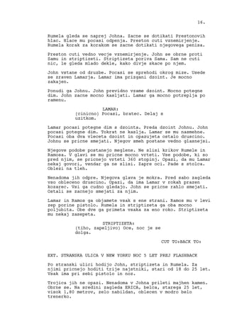 Rumela gleda se naprej Johna. Zacne se dotikati Prestonovih
hlac. Hlace mu pocasi odpenja. Preston cuti vznemirjenje.
Rumela korak za korakom se zacne dotikati njegovega penisa.
Preston cuti vedno vecje vznemirjenje. John se obrne proti
Samu in striptizeti. Striptizeta poriva Sama. Sam ne cuti
nic, le gleda mlado dekle, kako divje skace po njem.
John vstane od druzbe. Pocasi se sprehodi okrog mize. Usede
se zraven Lamarja. Lamar ima prizgani dzoint. Je mocno
zakajen.
Ponudi ga Johnu. John previdno vzame dzoint. Mocno potegne
dim. John zacne mocno kasljati. Lamar ga mocno potreplja po
ramenu.
LAMAR:
(cinicno) Pocasi, bratec. Delaj s
uzitkom.
Lamar pocasi potegne dim s dzointa. Preda dzoint Johnu. John
pocasi potegne dim. Tokrat ne kaslja. Lamar se mu nasmehne.
Pocasi oba dva vleceta dzoint in opazujeta ostalo druscino.
Johnu se pricne smejati. Njegov smeh postane vedno glasnejsi.
Njegove podobe postanejo meglene. Ne slisi krikov Rumele in
Ramosa. V glavi se mu pricne mocno vrteti. Vse podobe, ki so
pred njim, se pricnejo vrteti 360 stopinj. Opazi, da mu Lamar
nekaj govori, vendar ga ne slisi. Zapre oci. Pade s stolca.
Oblezi na tleh.
Nenadoma jih odpre. Njegova glava je mokra. Pred sabo zagleda
vso obleceno druscino. Opazi, da ima Lamar v rokah prazen
kozarec. Vsi ga cudno gledajo. John se pricne rahlo smejati.
Ostali se zacnejo smejati za njim.
Lamar in Ramos ga objamete vsak s ene strani. Ramos mu v levi
zep porine pistolo. Rumela in striptizeta ga oba mocno
poljubita. Obe dve ga primeta vsaka za eno roko. Striptizeta
mu nekaj zasepeta.
STRIPTIZETA:
(tiho, zapeljivo) Oce, noc je se
dolga.
CUT TO:BACK TO:
EXT. STRANSKA ULICA V NEW YORKU NOC 5 LET PREJ FLASHBACK
Po stranski ulici hodijo John, striptizeta in Rumela. Za
njimi pricnejo hoditi trije najstniki, stari od 18 do 25 let.
Vsak ima pri sebi pistolo in noz.
Trojica jih ne opazi. Nenadoma v Johna prileti majhen kamen.
Obrne se. Na sredini zagleda ERICA, belca, starega 25 let,
visok 1,80 metrov, zelo nabildan, oblecen v modro belo
trenerko.
16.
 