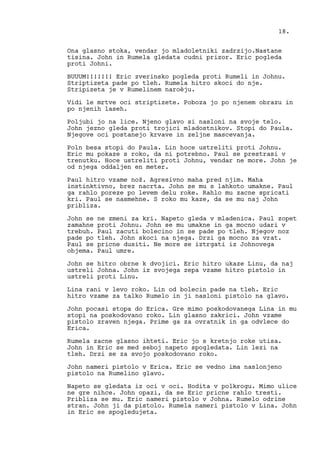 Ona glasno stoka, vendar jo mladoletniki zadrzijo.Nastane
tisina. John in Rumela gledata cudni prizor. Eric pogleda
proti Johni.
BUUUM!!!!!!! Eric zverinsko pogleda proti Rumeli in Johnu.
Striptizeta pade po tleh. Rumela hitro skoci do nje.
Stripizeta je v Rumelinem naroèju.
Vidi le mrtve oci striptizete. Poboza jo po njenem obrazu in
po njenih laseh.
Poljubi jo na lice. Njeno glavo si nasloni na svoje telo.
John jezno gleda proti trojici mladostnikov. Stopi do Paula.
Njegove oci postanejo krvave in zeljne mascevanja.
Poln besa stopi do Paula. Lin hoce ustreliti proti Johnu.
Eric mu pokaze s roko, da ni potrebno. Paul se prestrasi v
trenutku. Hoce ustreliti proti Johnu, vendar ne more. John je
od njega oddaljen en meter.
Paul hitro vzame nož. Agresivno maha pred njim. Maha
instinktivno, brez nacrta. John se mu s lahkoto umakne. Paul
ga rahlo poreze po levem delu roke. Rahlo mu zacne spricati
kri. Paul se nasmehne. S roko mu kaze, da se mu naj John
pribliza.
John se ne zmeni za kri. Napeto gleda v mladenica. Paul zopet
zamahne proti Johnu. John se mu umakne in ga mocno udari v
trebuh. Paul zacuti bolecino in se pade po tleh. Njegov noz
pade po tleh. John skoci na njega. Drzi ga mocno za vrat.
Paul se pricne dusiti. Ne more se iztrgati iz Johnovega
objema. Paul umre.
John se hitro obrne k dvojici. Eric hitro ukaze Linu, da naj
ustreli Johna. John iz svojega zepa vzame hitro pistolo in
ustreli proti Linu.
Lina rani v levo roko. Lin od bolecin pade na tleh. Eric
hitro vzame za talko Rumelo in ji nasloni pistolo na glavo.
John pocasi stopa do Erica. Gre mimo poskodovanega Lina in mu
stopi na poskodovano roko. Lin glasno zakrici. John vzame
pistolo zraven njega. Prime ga za ovratnik in ga odvlece do
Erica.
Rumela zacne glasno ihteti. Eric jo s kretnjo roke utisa.
John in Eric se med seboj napeto spogledata. Lin lezi na
tleh. Drzi se za svojo poskodovano roko.
John nameri pistolo v Erica. Eric se vedno ima naslonjeno
pistolo na Rumelino glavo.
Napeto se gledata iz oci v oci. Hodita v polkrogu. Mimo ulice
ne gre nihce. John opazi, da se Eric pricne rahlo tresti.
Pribliza se mu. Eric nameri pistolo v Johna. Rumelo odrine
stran. John ji da pistolo. Rumela nameri pistolo v Lina. John
in Eric se spogledujeta.
18.
 
