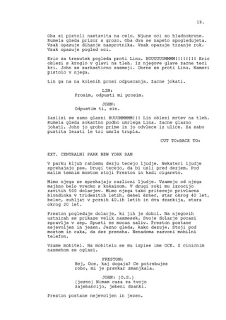 Oba si pistoli nastavita na celo. Njune oci so hladnokrvne.
Rumela gleda prizor s grozo. Oba dva se napeto spogledujeta.
Vsak opazuje dihanje nasprotnika. Vsak opazuje trzanje rok.
Vsak opazuje pogled oci.
Eric za trenutek pogleda proti Linu. BUUUUUUMMMM!!!!!!!! Eric
oblezi s kroglo v glavi na tleh. Iz njegove glave zacne teci
kri. John se sarkasticno zasmeji. Obrne se proti Linu. Nameri
pistolo v njega.
Lin ga na na kolenih prosi odpuscanja. Zacne jokati.
LIN:
Prosim, odpusti mi prosim.
JOHN:
Odpustim ti, sin.
Zaslisi se samo glasni BUUUMMMMM!!! Lin oblezi mrtev na tleh.
Rumela gleda sokantno podbo umrlega Lina. Zacne glasno
jokati. John jo grobo prime in jo odvlece iz ulice. Za sabo
pustita lezati le tri umrla trupla.
CUT TO:BACK TO:
EXT. CENTRALNI PARK NEW YORK DAN
V parku kljub rahlemu dezju tecejo ljudje. Nekateri ljudje
sprehajajo pse. Drugi tecejo, da bi usli pred dezjem. Pod
malim temnim mostom stoji Preston in kadi cigareto.
Mimo njega se sprehajajo razlicni ljudje. Vzamejo od njega
majhno belo vrecko s kokainom. V drugi roki mu izrocijo
zavitih 500 dolarjev. Mimo njega tako pritecejo privlacna
blondinka v tridesitih letih, debel èrnec, star okrog 40 let,
belec, suhljat v poznih 40.ih letih in dva dzankija, stara
okrog 20 let.
Preston pogleduje dolarje, ki jih je dobil. Na njegovih
ustnicah se prikaze velik nasmesek. Svoje dolarje pocasi
spravlja v zep. Spusti se mocan naliv. Preston postane
nejevoljen in jezen. Jezno gleda, kako dezuje. Stoji pod
mostom in caka, da dez preneha. Nenadoma zazvoni mobilni
telefon.
Vzame mobitel. Na mobitelu se mu izpise ime OCE. S cinicnim
nasmehom se oglasi.
PRESTON:
Hej, Oce, kaj dogaja? Ce potrebujes
robo, mi je pravkar zmanjkala.
JOHN: (O.S.)
(jezno) Nimam casa za tvojo
zajebancijo, jebeni dzanki.
Preston postane nejevoljen in jezen.
19.
 