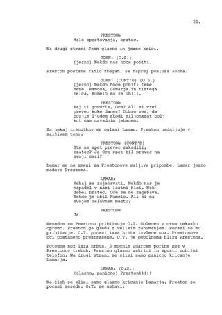 PRESTON:
Malo spostovanja, bratec.
Na drugi strani John glasno in jezno krici.
JOHN: (O.S.)
(jezno) Nekdo nas hoce pobiti.
Preston postane rahlo zbegan. Se naprej poslusa Johna.
JOHN: (CONT’D) (O.S.)
(jezno) Nekdo hoce pobiti tebe,
mene, Ramosa, Lamarja in tistega
belca. Rumelo so ze ubili.
PRESTON:
Kaj ti govoris, Oce? Ali si vzel
prevec koke danes? Dobro ves, da
bozjim ljudem skodi miljonkrat bolj
kot nam navadnim jebacem.
Za nekaj trenutkov se oglasi Lamar. Preston nadaljuje v
saljivem tonu.
PRESTON: (CONT’D)
Ste se spet prevec zakadili,
bratec? Je Oce spet bil prevec na
svoji masi?
Lamar se ne zmeni za Prestonove saljive pripombe. Lamar jezno
nadere Prestona.
LAMAR:
Nehaj se zajebavati. Nekdo nas je
napadel v nasi lastni hisi. Nek
debel bratec. Oce se ne zajebava.
Nekdo je ubil Rumelo. Ali si na
svojem delovnem mestu?
PRESTON:
Ja.
Nenadom se Prestonu priblizuje O.T. Oblecen v crno tekasko
opremo. Preston ga gleda z velikim zanimanjem. Pocasi se mu
priblizuje. O.T. pocasi izza hrbta izvlece noz. Prestonove
oci postanejo prestrasene. O.T. je popolnoma blizu Prestona.
Potegne noz izza hrbta. S mocnim udarcem porine noz v
Prestonov trebuh. Preston glasno zakrici in spusti mobilni
telefon. Na drugi strani se slisi samo panicno kricanje
Lamarja.
LAMAR: (O.S.)
(glasno, panicno) Preston!!!!!
Na tleh se slisi samo glasno kricanje Lamarja. Preston se
pocasi sesede. O.T. se ustavi.
20.
 