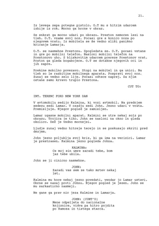 Iz levega zepa potegne pistolo. O.T mu s hitrim udarcem
izbije iz rok. Mocno ga brcne v obraz.
Se enkrat ga mocno udari po obrazu. Preston nemocen lezi na
tleh. O.T. vzame svoj noz. Pocasi gre s konico noza po
njegovem vratu. Iz mobitela se še vedno sliši panièno
kricanje Lamarja.
O.T. se nasmehne Prestonu. Spogledata se. O.T. pocasi vstane
in gre po mobilni telefon. Nasloni mobilni telefon na
Prestonovo uho. S bliskovitim udarcem prereze Prestonov vrat.
Prston ga gleda bogabojece. O.T se dotakne njegovih oci in
jih zapre.
Prekine mobilno povezavo. Stopi na mobitel in ga unici. Na
tleh so le razbitine mobilnega aparata. Pospravi svoj noz.
Zunaj se vedno zelo lije. Pocasi odtece naprej. Za njim
ostane samo krvavo truplo Prestona.
CUT TO:
INT. TERENC FORD NEW YORK DAN
V avtomobilu sedijo Kalmina, ki vozi avtmobil. Na prednjem
sedezu sedi Lamar. V ozadju sedi John. Jezno udari v vrata.
Premisljuje. Njegov pogled je zamisljen.
Lamar ugasne mobilni aparat. Kalmini se utre nekaj solz po
obrazu. Trojica je tiho. John se nasloni na okno in gleda
okolico. Dež je vedno mocnejsi.
Ljudje zunaj vedno hitreje tecejo in se poskusajo skriti pred
dezjem.
John jezno poljublja svoj kriz, ki ga ima na verizici. Lamar
je prestrasen. Kalmina jezno pogleda Johna.
KALMINA:
Ce moj sin umre zaradi tebe, bom
jaz tebe ubila.
John se ji cinicno nasmehne.
JOHN:
Zaradi vas sem ze tako mrtev nekaj
let.
Kalmina mu hoce nekaj jezno povedati, vendar jo Lamar ustavi.
Obrne se nazaj proti Johnu. Njegov pogled je jezen. John se
mu sarkasticno nasmeji.
Ne gane ga prav nic jeza Kalmine in Lamarja.
JOHN: (CONT’D)
Mene odpeljeta do nacionalne
knjiznice, vidva pa hitro pojdita
po Ramosa in tistega starca.
21.
 