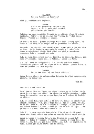 KALMINA:
Kaj pa Rumela in Preston?
John ji sarkasticno odgovori.
JOHN:
Nista vec pomembna. Ce pa hoces
igrati modri klavir new yorskih
policistov, pa izvoli.
Kalmina ga grdo pogleda. Pokaze mu sredinca. John ji rahlo
zaploska. Peljejo se po ulicah New Yorka. Se vedno mocno
dezuje. Pocasi se prebijajo naprej.
Od zunaj se slisi glasno hupanje taksistov. Zunaj ljudi na
ulici hitro tecejo po stopnicah na podzemno zeleznico.
Avtomobil se ustavi pred semaforjem. Preko ceste gre ogromna
množica ljudi. Popolna nepregledna množica ljudi. John
opazuje mimoidoce ljudi. Med njimi se giblje popolnoma
premocen 0.T. v tekaski opremi.
O.T. pocasi hodi preko ceste. Izogiba se mnozici. Pocasi gre
mimo avtomobila, kjer sedijo Kalmina, Lamar in John.
O.T. in Lamar se spogledata. O.T. se mu cinicno nasmeji.
Cinicno mu pokaze noz. Na njem se vidi krvava konica noza. S
roko mu pomaha in tece naprej.
LAMAR:
To je nas tip, ki nas hoce pobiti.
Lamar hitro skoci iz avtomobila. Kalmina in John preseneceno
gledata za Lamarjem.
CUT TO:
EXT. ULICE NEW YORK DAN
Zunaj mocno dezuje. Lamar se hitro zazene za O.T.-jem. O.T.
zacne hitro teci po ulici. Na plocniku velika mnozica ljudi.
Lamar bliskovito tece za njim. Izogiba se ljudem, ki hodijo
po ulici.
O.T. je pred Lamarjem dobrih 20 metrov. Lamar se bliskovito
izogiba mnozici. 0.T. pogleduje nazaj, kje je Lamar. Opazi,
da se mu Lamar bliza s bliskovito hitrostjo. Hitro stece v
eno izmed stranskih ulic. Lamar ga ima na vidiku. Opazi, da
je izginil v eno izmed stranskih ulic.
O.T. hitro tece naprej. Pogleduje, kje bi se skril pred
Lamarjem. Opazi odprt smetnjak za smeti. Hitro skoci notri.
Lamar pritece v ulico. Ustavi se. Nikjer ne opazi O.T.-ja.
Ulica je dolga 50 metrov. Pogleduje stavbe. Pocasi hodi do
konca ulice. Pocasi gre mimo smetnjaka. O.T. je popolnoma na
miru. Lamar gre mimo smetnjaka za smeti.
22.
 