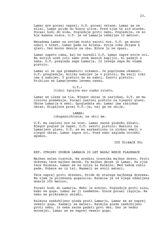 Lamar gre pocasi naprej. O.T. pocasi vstane. Lamar ga ne
slisi. Lamar pride do konca ulice. Pred njim le zid stavbe.
Pocasi hodi do zida. Pogleduje proti nebu. Pogleduje, ce so
kje kaksna vrata. O.T. je od Lamarja oddaljen 10 metrov.
Nenadoma Lamar na svojem vratu zacuti noz. O.T. ga mocno
udari v hrbet. Lamar pade na kolena. Svoje roke dvigne k
glavi. Dez mocno dezuje na oba. Nihce ju ne opazi.
Lamar napeto caka, kaj bo naredil O.T. Lamar zapre svoje oci.
Na svojih oceh cuti samo zvok deznih kapljic, ki padajo z
neba. O.T. pregleda zepe Lamarja. Iz levega zepa mu vzame
pistolo.
Lamar si ne upa premakniti nikamor. Je popolnoma okamnel.
O.T. pregleduje, koliko nabojev je v pistoli. Na svoji roki
ima 6 nabojev. V pistolo da en naboj. Zavrti pistolo.
Pribliza se Lamarjevemu levemu usesu.
O.T.:
(tiho) Igrajva eno rusko ruleto.
Lamar se uleze na tla. Njegov obraz je razjokan. O.T. se mu
cinicno posmehuje. Pocasi nasloni pistolo na njegovo glavo.
Obrne Lamarja k sebi. Spogledata se. Lamar ima razjokan
obraz. Hlipajoce prosi O.T.-ja, naj ga ne ubije.
LAMAR:
(obupano)Prosim, ne ubij me.
O.T. mu nasloni noz na vrat. Lamar zacne globoko dihati.
Njegov pogled je napet. O.T. zavrti pistolo. Nasloni na
Lamarjevo glavo. 0.T. se mu sarkasticno in zlobno smeji v
njegov obraz. Lamar zapre oci. Pred sabo zagleda otroski
spomin.
CUT TO:BACK TO:
EXT. OTROSKI SPOMIN LAMARJA 20 LET NAZAJ NEKJE FLASHBACK
Majhen zelen travnik. Na sredini travnika majhno drevo. Proti
drevesu tece majhen decek. Ta majhen decek je Lamar. Za njim
tece Kalmina. Lamar se ne ozira za Kalmino. Med tekom rahlo
pade. Pobere se iz tal. Nasmeji se svoji materi.
Tece naprej proti drevesu. Pride do starega majhnega drevesa.
Na njem je privezana gugalnica. Kalmina je od njega oddaljena
dobrih 200 metrov.
Pocasi hodi do Lamarja. Nebo je soncno. Pogleduje proti sinu,
kako se guga. Lamar se ji nasmehne. Sonce pocasi izginja. Na
nebo se prikradejo oblaki.
Kalmina zaskrbljeno gleda proti Lamarju. Lamar se se naprej
veselo guga. Zasmeji se materi. Kalmina gleda zaskrbljeno
proti nebu. Iz neba zacne padati prvi dez. Dez je vedno
mocnejsi. Lamar se se naprej veselo guga.
23.
 