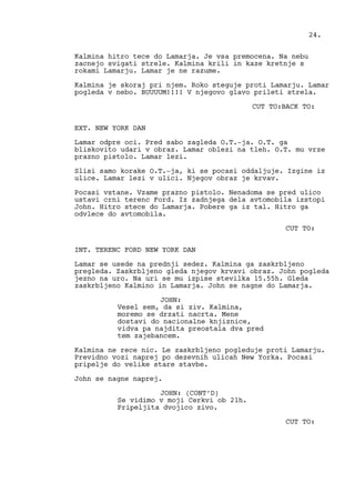 Kalmina hitro tece do Lamarja. Je vsa premocena. Na nebu
zacnejo svigati strele. Kalmina krili in kaze kretnje s
rokami Lamarju. Lamar je ne razume.
Kalmina je skoraj pri njem. Roko steguje proti Lamarju. Lamar
pogleda v nebo. BUUUUM!!!! V njegovo glavo prileti strela.
CUT TO:BACK TO:
EXT. NEW YORK DAN
Lamar odpre oci. Pred sabo zagleda O.T.-ja. O.T. ga
bliskovito udari v obraz. Lamar oblezi na tleh. O.T. mu vrze
prazno pistolo. Lamar lezi.
Slisi samo korake O.T.-ja, ki se pocasi oddaljuje. Izgine iz
ulice. Lamar lezi v ulici. Njegov obraz je krvav.
Pocasi vstane. Vzame prazno pistolo. Nenadoma se pred ulico
ustavi crni terenc Ford. Iz zadnjega dela avtomobila izstopi
John. Hitro stece do Lamarja. Pobere ga iz tal. Hitro ga
odvlece do avtomobila.
CUT TO:
INT. TERENC FORD NEW YORK DAN
Lamar se usede na prednji sedez. Kalmina ga zaskrbljeno
pregleda. Zaskrbljeno gleda njegov krvavi obraz. John pogleda
jezno na uro. Na uri se mu izpise stevilka 15.55h. Gleda
zaskrbljeno Kalmino in Lamarja. John se nagne do Lamarja.
JOHN:
Vesel sem, da si ziv. Kalmina,
moremo se drzati nacrta. Mene
dostavi do nacionalne knjiznice,
vidva pa najdita preostala dva pred
tem zajebancem.
Kalmina ne rece nic. Le zaskrbljeno pogleduje proti Lamarju.
Previdno vozi naprej po dezevnih ulicah New Yorka. Pocasi
pripelje do velike stare stavbe.
John se nagne naprej.
JOHN: (CONT’D)
Se vidimo v moji Cerkvi ob 21h.
Pripeljita dvojico zivo.
CUT TO:
24.
 
