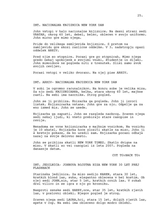 INT. NACIONALNA KNJIZNICA NEW YORK DAN
John vstopi v halo nacionalne knjiznice. Na desni strani sedi
VRATAR, okrog 60 let, debel, belec, oblecen v svojo uniformo.
John mirno gre mimo njega.
Pride do velikega zemljevida knjiznice. S prstom na
zamljevidu gre skozi razlicne oddelke. V 3. nadstropju opazi
oddelek ARHIV.
Pred njim so stopnice. Pocasi gre po stopnicah. Mimo njega
gredo nekaj upokojenk s svojimi vnuki, študentje in dijaki.
John mimoidoce ne pogleda niti z trenutek. Slisi samo zvok
svojih cevljev.
Pocasi vstopi v veliko dvorano. Na njej pise ARHIV.
INT. ARHIV- NACIONALNA KNJIZNICA NEW YORK DAN
V sobi je ogromno racunalnikov. Na koncu sobe je velika miza.
Za njo sedi KNJIZNICARKA, belka, stara okrog 60 let, majhne
rasti. Na sebi ima naocnike. Strog pogled.
John se ji pribliza. Knizarka ga pogleda. John ji izroci
listek. Knjiznicarka vstane. John gre za njo. Odpelje ga za
eno izmed miz. John se usede.
Knjizarka ga zapusti. John se razgleda naokrog. Zraven njega
sedi nekaj ljudi, ki vneto prebirajo stare casopise in
revije.
Nenadoma se vrne knjiznicarka s majhnim vozickom. Na vozicku
je 10 skatel. Knjizarka hoce zloziti skatle na mizo. John ji
s kretnjo pokaze, da bo uredil sam. Knjizarka pocasi odhaja
nazaj na svoje delovno mesto.
John se pribliza skatli NEW YORK TIMES. Skatlo dvigne na
mizo. V skatli so vsi casopisi iz leta 2007. Pogleda na
danasnje datum.
CUT TO:BACK TO:
INT. JEDILNICA- JOHNOVA ROJSTNA HISA NEW YORK 30 LET PREJ
FLASHBACK
Starinska jedilnica. Za mizo sedijo KAREN, stara 30 let,
kratkih blond las, suha, elegantno oblecena v bel kostim. Ob
njej sedi JOHN,sin, star 5 let, kratkih crnih las. V rokah
drzi vilico in se igra z njo po krozniku.
Nasproti zenske sedi HARRY,oce, star 35 let, kratkih rjavih
las, v poslovni obleki. Njegov pogled je strog.
Zraven njega sedi LAURA,hci, stara 15 let, dolgih rjavih las,
spete v cop. Na sebi ima obleceno dolgo modro obleko.
25.
 