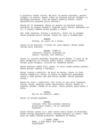 V prostoru vlada tisina. Na mizi je pecen piscanec, peceni
krompir in solata. Karen Johnu na kroznik nalozi krompir in
pecenega piscanca. John se veselo smehlja Karen. Laura
spogledljivo pogleda proti Harryju.
Harry se ji nasmehne. Harry si pocasi na kroznik nalozi
piscanca in prazen krompir. Pogleda proti Karen. Nasmehne se
ji. V ozadju odmeva mirna glasba s radia.
Vsi jedo vecerje. Tisina v prostoru. Slisi se le glasba.
Karen pogleda proti hcerke. Laura se igra s krompirjem.
KAREN:
Prosim, ne igraj se s hrano.
Laura je ne poslusa. S hrano se igra naprej. Karen sedaj
veliko bolj odlocno.
KAREN: (CONT’D)
(odlocno) Prosim, prenehaj se
igrati. Prosim, jej vecerjo.
Laura jo cinicno pogleda. Pogleda proti Karen. V usta si da
malo krompirja in cinicno zveci hrano. Gleda proti Karen.
Pocasi poje krompir. Cinicno se nasmehne Karen.
Karen postaja vedno bolj jezna. Iz mize vzame prazno posodo.
Karen pocasi odhaja v kuhinjo.
Karen izgine v kuhinjo. Za mizo se Harry, Laura in John
veselo nasmejijo. Harry in Laura se zapeljivo pogledata.
Laura s roko pocasi gre pod svojo obleko. Harry pogleda
stran.
Karen se vrne v jedilnico. Vsi trije si pri mizi nadanejo
strogi obraz. Nastane zopet smrtonosna tisina. Karen si
popravi obleko. Usede si za mizo. Laura pocasi daje hrano v
usta.
LAURA:
Kaj bo za sladico, mami?
Karen jo strogo pogleda.
KAREN:
(strogo) Prvo bos pojedla vecerjo,
potem bova videli, ce si zasluzis
nagrado?
Laura skloni glavo in s jezo zacne jesti hrano iz kroznika.
Karen strogo pogleduje proti svojemu Harryju in Johnu. John
poje se zadni koscek piscanca. Nasmehne se Karen.
5 LETNI JOHN:
Mami, a bom dobil dve kepice
sladoleda?
26.
 