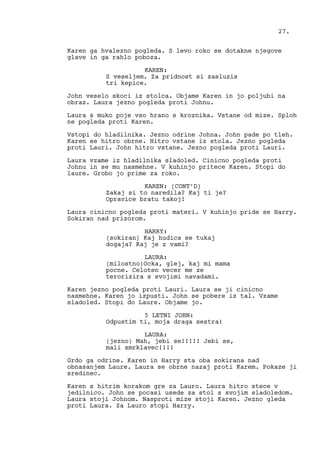 Karen ga hvalezno pogleda. S levo roko se dotakne njegove
glave in ga rahlo poboza.
KAREN:
S veseljem. Za pridnost si zasluzis
tri kepice.
John veselo skoci iz stolca. Objame Karen in jo poljubi na
obraz. Laura jezno pogleda proti Johnu.
Laura s muko poje vso hrano s kroznika. Vstane od mize. Sploh
ne pogleda proti Karen.
Vstopi do hladilnika. Jezno odrine Johna. John pade po tleh.
Karen se hitro obrne. Hitro vstane iz stola. Jezno pogleda
proti Lauri. John hitro vstane. Jezno pogleda proti Lauri.
Laura vzame iz hladilnika sladoled. Cinicno pogleda proti
Johnu in se mu nasmehne. V kuhinjo pritece Karen. Stopi do
laure. Grobo jo prime za roko.
KAREN: (CONT’D)
Zakaj si to naredila? Kaj ti je?
Opravice bratu takoj!
Laura cinicno pogleda proti materi. V kuhinjo pride se Harry.
Sokiran nad prizorom.
HARRY:
(sokiran) Kaj hudica se tukaj
dogaja? Kaj je z vami?
LAURA:
(milostno)Ocka, glej, kaj mi mama
pocne. Celoten vecer me ze
terorizira s svojimi navadami.
Karen jezno pogleda proti Lauri. Laura se ji cinicno
nasmehne. Karen jo izpusti. John se pobere iz tal. Vzame
sladoled. Stopi do Laure. Objame jo.
5 LETNI JOHN:
Odpustim ti, moja draga sestra!
LAURA:
(jezno) Mah, jebi se!!!!! Jebi se,
mali smrklavec!!!!
Grdo ga odrine. Karen in Harry sta oba sokirana nad
obnasanjem Laure. Laura se obrne nazaj proti Karem. Pokaze ji
sredinec.
Karen s hitrim korakom gre za Lauro. Laura hitro stece v
jedilnico. John se pocasi usede za stol s svojim sladoledom.
Laura stoji Johnom. Nasproti mize stoji Karen. Jezno gleda
proti Laura. Za Lauro stopi Harry.
27.
 