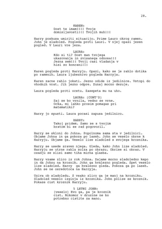 KAREN:
Dost te imam!!!! Tvoje
domisljavosti!!! Tvojih muh!!!
Harry poskusa umiriti situacijo. Prime Lauro okrog ramen.
John je sladoled. Pogleda proti Lauri. V njej opazi jezen
pogled. V Lauri vre jeza.
LAURA:
Kdo si ti? Dost man tvojega
ukazovanja in zvisanega odnosa!!!
Jezna sem!!! Tvoji casi vladanja v
hisi so koncani!!!
Karen pogleda proti Harryju. Opazi, kako se je rahlo dotika
po ramenih. Laura ljubeznivo pogleda Harryja.
Karen zacne rahlo jokati. Jezno odide iz jedilnice. Vstopi do
vhodnih vrat. Jih jezno odpre. Zunaj mocno dezuje.
Laura pogleda proti ocetu. Zasepeta mu na uho.
LAURA: (CONT’D)
Saj se bo vrnila, vedno se vrne.
Ocka, mi lahko prosim pomagas pri
matematiki?
Harry jo spusti. Laura pocasi zapusa jedilnico.
HARRY:
Takoj pridem. Samo se s tvojim
bratom bi se rad pogovoril.
Harry se skloni do Johna. Popolnoma sama sta v jedilnici.
Objame Johna in ga poboza po laseh. John se veselo obrne k
Harryju. Objame ga. Veselo lize sladoled s svojega kroznika.
Harry se usede zraven njega. Gleda, kako John lize sladoled.
Harryju se utrne rahla solza po obrazu. Obrise si obraz. V
ozadju se slisi samo tiha mirna glasba.
Harry vzame zlico iz rok Johna. Zajame mocno sladoledno kepo
in da Johnu na kroznik. John ga hvalezno pogleda. Spet veselo
lize sladoled. Harry ga hvalezno gleda. Poboza ga po laseh.
John se ne osredotoca na Harryja.
Uziva ob sladoledu. S vsako zlico ga je manj na krozniku.
Sladoled veselo izginja iz kroznika. John polize se kroznik.
Pokaze cist kroznik Harryju.
5 LETNI JOHN:
(veselo) Evo ga, pa je kroznik
cist. Nikomor v druzine ne bo
potrebno cistite za mano.
28.
 