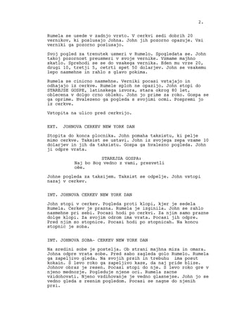 Rumela se usede v zadnjo vrsto. V cerkvi sedi dobrih 20
vernikov, ki poslusajo Johna. John jih pozorno opazuje. Vsi
verniki ga pozorno poslusajo.
Svoj pogled za trenutek usmeri v Rumelo. Spogledata se. John
takoj pozornost preusmeri v svoje vernike. Vzmame majhno
skatlo. Sprehodi se se do vsakega vernika. Eden mu vrze 20,
drugi 10, tretji 5, cetrti spet 50 dolarjev. John se vsakemu
lepo nasmehne in rahlo s glavo pokima.
Rumela se cinicno nasmehne. Verniki pocasi vstajajo in
odhajajo iz cerkve. Rumele sploh ne opazijo. John stopi do
STAREJSE GOSPE, latinskega izvora, stara okrog 80 let,
oblecena v dolgo crno obleko. John jo prime za roko. Gospa se
ga oprime. Hvalezeno ga pogleda s svojimi ocmi. Pospremi jo
iz cerkve.
Vstopita na ulico pred cerkvijo.
EXT. JOHNOVA CERKEV NEW YORK DAN
Stopita do konca plocnika. John pomaha taksistu, ki pelje
mimo cerkve. Taksist se ustavi. John iz svojega zepa vzame 10
dolarjev in jih da taksistu. Gospa ga hvalezno pogleda. John
ji odpre vrata.
STAREJSA GOSPA:
Naj bo Bog vedno z vami, presvetli
oèe.
Johne pogleda za taksijem. Taksist se odpelje. John vstopi
nazaj v cerkev.
INT. JOHNOVA CERKEV NEW YORK DAN
John stopi v cerkev. Pogleda proti klopi, kjer je sedela
Rumela. Cerkev je prazna. Rumela je izginila. John se rahlo
nasmehne pri sebi. Pocasi hodi po cerkvi. Za njim samo prazne
dolge klopi. Za svojim odrom ima vrata. Pocasi jih odpre.
Pred njim so stopnice. Pocasi hodi po stopnicah. Na koncu
stopnic je soba.
INT. JOHNOVA SOBA- CERKEV NEW YORK DAN
Na sredini sobe je postelja. Ob strani majhna miza in omara.
Johna odpre vrata sobe. Pred sabo zagleda golo Rumelo. Rumela
ga zapeljivo gleda. Na svojih prsih in trebuhu ima posut
kokain. S levo roko ga zapeljivo kaze, da naj pride blize.
Johnov obraz je resen. Pocasi stopi do nje. S levo roko gre v
njeno mednozje. Pogleduje njene oci. Rumela zacne
vzidohovati. Njeno vzdihovanje je vedno glasnejse. John jo se
vedno gleda s resnim pogledom. Pocasi se nagne do njenih
prsi.
2.
 