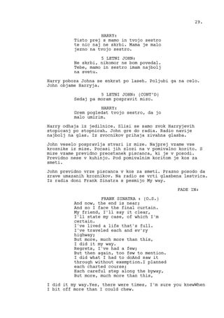 HARRY:
Tisto prej s mamo in tvojo sestro
te nic naj ne skrbi. Mama je malo
jezno na tvojo sestro.
5 LETNI JOHN:
Ne skrbi, nikomor ne bom povedal.
Tebe, mamo in sestro imam najbolj
na svetu.
Harry poboza Johna se enkrat po laseh. Poljubi ga na celo.
John objame Harryja.
5 LETNI JOHN: (CONT’D)
Sedaj pa moram pospravit mizo.
HARRY:
Grem pogledat tvojo sestro, da jo
malo umirim.
Harry odhaja iz jedilnice. Slisi se samo zvok Harryjevih
stopicanj po stopnicah. John gre do radia. Radio navije
najbolj na glas. Iz zvocnikov prihaja zivahna glasba.
John veselo pospravlja stvari iz mize. Najprej vzame vse
kroznike iz mize. Pocasi jih zlozi na v pomivalno korito. S
mize vzame previdno preostanek piscanca, ki je v posodi.
Previdno nese v kuhinjo. Pod pomivalnim koritom je kos za
smeti.
John previdno vrze piscanca v kos za smeti. Prazno posodo da
zrave umazanih kroznikov. Na radio se vrti glasbena lestvica.
Iz radia doni Frank Sinatra s pesmijo My way.
FADE IN:
FRANK SINATRA : (O.S.)
And now, the end is near;
And so I face the final curtain.
My friend, I'll say it clear,
I'll state my case, of which I'm
certain.
I've lived a life that's full.
I've traveled each and ev'ry
highway;
But more, much more than this,
I did it my way.
Regrets, I've had a few;
But then again, too few to mention.
I did what I had to doAnd saw it
through without exemption.I planned
each charted course;
Each careful step along the byway,
But more, much more than this,
I did it my way.Yes, there were times, I'm sure you knewWhen
I bit off more than I could chew.
29.
 