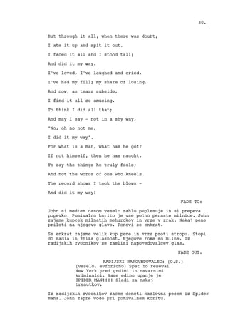 But through it all, when there was doubt,
I ate it up and spit it out.
I faced it all and I stood tall;
And did it my way.
I've loved, I've laughed and cried.
I've had my fill; my share of losing.
And now, as tears subside,
I find it all so amusing.
To think I did all that;
And may I say - not in a shy way,
"No, oh no not me,
I did it my way".
For what is a man, what has he got?
If not himself, then he has naught.
To say the things he truly feels;
And not the words of one who kneels.
The record shows I took the blows -
And did it my way!
FADE TO:
John si medtem casom veselo rahlo poplesuje in si prepeva
popevko. Pomivalno korito je vse polno penaste milnice. John
zajame kupcek milnatih mehurckov in vrze v zrak. Nekaj pene
prileti na njegovo glavo. Ponovi se enkrat.
Se enkrat zajame velik kup pene in vrze proti stropu. Stopi
do radia in zniza glasnost. Njegove roke so milne. Iz
radijskih zvocnikov se zaslisi napovedovalcev glas.
FADE OUT.
RADIJSKI NAPOVEDOVALEC: (O.S.)
(veselo, evforicno) Spet bo reseval
New York pred grdimi in nevarnimi
kriminalci. Nase edino upanje je
SPIDER MAN!!!! Sledi za nekaj
trenutkov.
Iz radijskih zvocnikov zacne doneti naslovna pesem iz Spider
mana. John zapre vodo pri pomivalnem koritu.
30.
 
