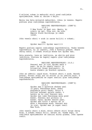S milnimi rokam in mehurcki stoji pred radijskim
sprejemnikom. Roke si obrise v majco.
Majca vsa bela milnatih mehurckov. Johnu je vseeno. Napeto
poslusa glas radijskega napovedovalca.
RADIJSKI NAPOVEDOVALEC: (CONT’D)
(O.S.)
V New Yorku je spet noc. Mesto, ki
nikoli ne spi. Tiha noc. Na vrhu
Empire State Buildinga je rdeèi
junak.
John veselo skoci v zrak in zacne kriliti s rokami.
SIN:
Spider man!!!! Spider man!!!!!
Napeto poslusa naprej radijskega napovedovalca. Vsako besedo
napovedolca, ki jo izgovri, John s kretnjo pokaze. Skace
okrog radia. S rokami strelja mreze kot Spider man.
Dela prevale, tece po jedilnice, se skrije pod mizo
jedilnice. Poslusa se naprej napeto glas radijskega
napovedovalca.
RADIJSKI NAPOVEDOVALEC: (O.S.)
Pesceni moz je ujel Spider mana v
past. Se mu bo uspelo resiti iz
situacije! Dragi poslusalci, to
boste zvedeli po kratkih oglasih.
John se odktoli izpod mize. Trikrat skoci v zrak. Naredi
preval. Pocasi stopi gor na stolec in na jedilno mizo. S
radijskega sprejemnika se zopet zaslisi glas radijskega
napovedovalca.
RADIJSKI NAPOVEDOVALEC: (CONT’D)
(O.S.)
Spider man s spretnim skokom usel
iz pasti Pescenega moza. Sedaj
pogleduje proti banki. Hitro s
svojimi mrezami splete zanko, v
katero se bo ujel Pesceni moz.
Spider man caka Pescenega moza pred
banko. Pesceni moz prihaja iz
banke. Opazi Spider manovo past.
Spider man hitro v sprozi se 10
mrez v Pescenega moza. Pesceni moz
je ujet. Spider man je zopet resil
New York.
John veselo skoci s mize. Hitro odtece stiri kroge okrog
mize. S rokami veselo krili. Ustavi se. Vzame sapo. Iz
radijskih sprejemnikov se zaslisi mirna glasba. John ugasne
radio.
31.
 