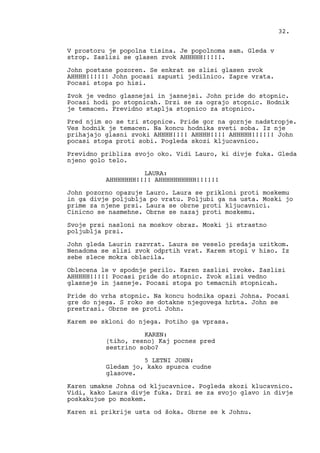 V prostoru je popolna tisina. Je popolnoma sam. Gleda v
strop. Zaslisi se glasen zvok AHHHHH!!!!!.
John postane pozoren. Se enkrat se slisi glasen zvok
AHHHH!!!!!! John pocasi zapusti jedilnico. Zapre vrata.
Pocasi stopa po hisi.
Zvok je vedno glasnejsi in jasnejsi. John pride do stopnic.
Pocasi hodi po stopnicah. Drzi se za ograjo stopnic. Hodnik
je temacen. Previdno staplja stopnico za stopnico.
Pred njim so se tri stopnice. Pride gor na gornje nadstropje.
Ves hodnik je temacen. Na koncu hodnika sveti soba. Iz nje
prihajajo glasni zvoki AHHHH!!!! AHHHH!!!! AHHHHH!!!!!! John
pocasi stopa proti sobi. Pogleda skozi kljucavnico.
Previdno pribliza svojo oko. Vidi Lauro, ki divje fuka. Gleda
njeno golo telo.
LAURA:
AHHHHHHH!!!! AHHHHHHHHHH!!!!!!
John pozorno opazuje Lauro. Laura se prikloni proti moskemu
in ga divje poljublja po vratu. Poljubi ga na usta. Moski jo
prime za njene prsi. Laura se obrne proti kljucavnici.
Cinicno se nasmehne. Obrne se nazaj proti moskemu.
Svoje prsi nasloni na moskov obraz. Moski ji strastno
poljublja prsi.
John gleda Laurin razvrat. Laura se veselo predaja uzitkom.
Nenadoma se slisi zvok odprtih vrat. Karem stopi v hiso. Iz
sebe slece mokra oblacila.
Oblecena le v spodnje perilo. Karen zaslisi zvoke. Zaslisi
AHHHHH!!!!! Pocasi pride do stopnic. Zvok slisi vedno
glasneje in jasneje. Pocasi stopa po temacnih stopnicah.
Pride do vrha stopnic. Na koncu hodnika opazi Johna. Pocasi
gre do njega. S roko se dotakne njegovega hrbta. John se
prestrasi. Obrne se proti John.
Karem se skloni do njega. Potiho ga vprasa.
KAREN:
(tiho, resno) Kaj pocnes pred
sestrino sobo?
5 LETNI JOHN:
Gledam jo, kako spusca cudne
glasove.
Karen umakne Johna od kljucavnice. Pogleda skozi klucavnico.
Vidi, kako Laura divje fuka. Drzi se za svojo glavo in divje
poskakujue po moskem.
Karen si prikrije usta od šoka. Obrne se k Johnu.
32.
 