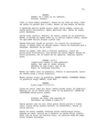 KAREN:
Umakni se v sobo in se zakleni.
Prosim, ubogaj.
John ji hoce nekaj povedati. Karen mu da roko na usta. John
se obrne in pocasi gre v sobo. Karen je vsa mokra od dezja.
V spodnjem perilu gleda Lauro, kako divje seksa. Laura se
obrne proti kljucavnci. Opazi Karinino oko. Obrne se nazaj
proti moskemu.
Svoje noge razsiri. Nasloni se nazaj. Uleze se na posteljo.
Moski jo prime za njene boke in jo giblje naprej nazaj. Laura
se oprijema svojih dolgih rjavih las.
Karem šokirano gleda na prizor. Iz njenih oci prihajajo
solze. S desno roko si obrise obraz. Laura za trenutek gre s
moskega. Sprehodi se po sobi.
Karen ne opazi, kdo lezi v hcerini postelji. Laura se
priblizuje kljucavnici. Gre pocasi do svoje omare. Karen se
hitro prikloni, da je Laura ne bi opazila. Zaslisi Laurin
glas.
LAURA: (O.S.)
(zapeljivo) Sedaj ti bom pokazala
nekaj, kar sem si vedno zelela.
Oblekla si bom tisto, kar si mi
kupil za lanskega bozicka!
Moski se vedno lezi na postelji. Pokrit s ogrinjalom. laura
mu veselo miga s svojo zadnjico.
Moski pocasi stopi iz postelje. KAREN NAREDI SOKANTEN OBRAZ.
Iz postelje stopi HARRY, njen MOZ.
KAREN:
O,moj bog!!!!!!!!!!!!
Laura mu stoji lepo pri miru. Harry prime Lauro za zadnjico.
Nasloni si jo na svoje telo. Vrze jo na posteljo. LAURA SE
IZZIVALNO obrne proti njemu.
LAURA:
Pofukaj me ocka, vse sosolke mi
zavidajo, da fukam s tabo!!!!
Harry pocasi gre za njo. Svoj penis divje porine v njeno
telo. Laura zacne glasno kricati in vzdihovati. Harry jo
divje poriva.
Karen se zunaj sesede. Poslusa vroce vzdihlajaje Laura.
Sesede se vase. Zavije se v klobcic in zacne divje jokati.
Njen jok se slisi po celotni hisi. Iz Laurine sobe se samo
slisi glasno kircanje.
33.
 