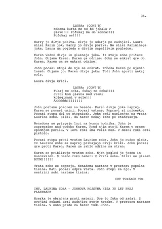 LAURA: (CONT’D)
Nobena kurba me ne bo jebala v
glavo!!! Pofukaj me do konca!!!!
Pofukaj me!!!!
Harry jo divje poriva. Divje jo udarja po zadnjici. Laura
slisi Karin jok. Harry jo divje poriva. Ne slisi Karininega
joka. Laura ga pogleda s divjim zapeljivim pogledom.
Karen vedno divje in glasneje joka. Iz svoje sobe pritece
John. Objame Karen. Karem ga odrine. John se enkrat gre do
Karen. Karem ga se enkrat odrine.
John pocasi stopi do nje se enkrat. Poboza Karen po njenih
laseh. Objame jo. Karen divje joka. Tudi John spusti nekaj
solz.
Laura divje krici.
LAURA: (CONT’D)
Fukaj me ocka, fukaj me ocka!!!!
Jutri bom glavna med vsemi
kolegicami v sole!!!
Ahhhhhh!!!!!!!!
John postane pozoren na besede. Karen divje joka naprej.
Karen se pocasi umiri. Pocasi vstane. Popravi si pricesko.
Pocasi stopa dol po stopnicah. John sedi naslonjen na vrata
Laurine sobe. Slisi, da Karen nekaj isce po stanovanju.
Nenadoma se prizgejo luci na koncu hodnika. John je
zaprepaden nad podobo Karem. Pred njim stoji Karem v crnem
spodnjem perilu. V levi roki ima velik noz. V desni roki drzi
pistolo.
Pocasi stopa proti vratom Laurine sobe. John jo cudno gleda.
Iz Laurine sobe se naprej prihajajo divji kriki. John pocasi
gre proti Karen. Karem ga rahlo odrine na stran.
Karen se priblizuje vratom sobe. Njen pogled je jezen in
mascevalen. S desno roko nameri v vrata sobe. Slisi se glasen
BUUM!!!!!!
Vrata sobe se odprejo. Nenadoma nastane v prostoru popolna
tisina. Mati pocasi odpre vrata. John stopi za njo. V
sestrini sobi nastane tisina.
CUT TO:BACK TO:
INT. LAURINA SOBA - JOHNOVA ROJSTNA HISA 30 LET PREJ
FLASHBACK
Hcerka je obrnjena proti materi. Oce jo fuka od zadaj. S
svojimi rokami drzi zadnjico svoje hcerke. V prostoru nastane
tisina. V sobo pride za Karen tudi John.
34.
 