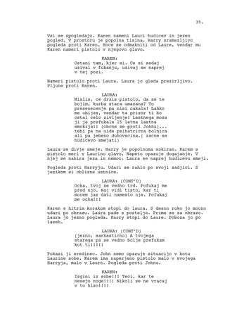 Vsi se spogledajo. Karen nameni Lauri hudicev in jezen
pogled. V prostoru je popolna tisina. Harry sramezljivo
pogleda proti Karen. Hoce se odmakniti od Laure, vendar mu
Karen nameri pistolo v njegovo glavo.
KAREN:
Ostani tam, kjer si. Ce si sedaj
uzival v fukanju, uzivaj se naprej
v tej pozi.
Nameri pistolo proti Laura. Laura jo gleda prezirljivo.
Pljune proti Karen.
LAURA:
Mislis, ce drzis pistolo, da se te
bojim, kurba stara umazana? To
presenecenje pa nisi cakala! Lahko
me ubijes, vendar ta prizor ti bo
ostal celo zivljenje! Lastnega moza
ji je prefukala 15 letna lastna
smrklja!! (obrne se proti Johnu)...
tebi pa ne uide psihatricna bolnica
ali pa jebeno duhovscina.( zacne se
hudicevo smejati)
Laura se divje smeje. Harry je popolnoma sokiran. Karem s
pistolo meri v Laurino glavo. Napeto opazuje dogajanje. V
njej se nabira jeza in nemoc. Laura se naprej hudicevo smeji.
Pogleda proti Harryju. Udari se rahlo po svoji zadjici. S
jezikom si oblizne ustnice.
LAURA: (CONT’D)
Ocka, tvoj se vedno trd. Pofukaj me
pred njo. Naj vidi tisto, kar ti
morem jaz dati namesto nje. Pofukaj
me ocka!!!
Karen s hitrim korakom stopi do laura. S desno roko jo mocno
udari po obrazu. Laura pade s postelje. Prime se za obrazo.
Laura jo jezno pogleda. Harry stopi do Laure. Poboza jo po
laseh.
LAURA: (CONT’D)
(jezno, sarkasticno) A tvojega
starega pa se vedno bolje prefukam
kot ti!!!!!
Pokazi ji sredinec. John nemo opazuje situacijo v kotu
Laurine sobe. Karem ima naperjeno pistolo malo v svojega
Harryja, malo v Lauro. Pogleda proti Johnu.
KAREN:
Izgini iz sobe!!! Teci, kar te
nesejo noge!!!! Nikoli se ne vracaj
v to hiso!!!!
35.
 